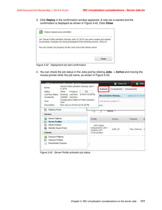 Chapter 5. NIC virtualization considerations on the server side 111
Draft Document for Review May 1, 2014 2:10 pm NIC virtualization considerations - Server side.fm
3. Click Deploy in the confirmation window appeared. A new job is started and the
confirmation is displayed as shown in Figure 5-42. Click Close.
Figure 5-42 Deployment job start confirmation
4. You can check the job status in the Jobs pod by clicking Jobs  Active and moving the
mouse pointer other the job name, as shown in Figure 5-43.
Figure 5-43 Server Profile activation job status
 