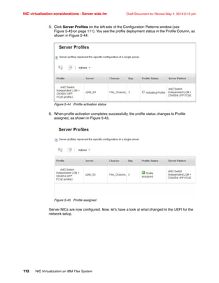 NIC virtualization considerations - Server side.fm Draft Document for Review May 1, 2014 2:10 pm
112 NIC Virtualization on IBM Flex System
5. Click Server Profiles on the left side of the Configuration Patterns window (see
Figure 5-43 on page 111). You see the profile deployment status in the Profile Column, as
shown in Figure 5-44.
Figure 5-44 Profile activation status
6. When profile activation completes successfully, the profile status changes to Profile
assigned, as shown in Figure 5-45.
Figure 5-45 Profile assigned
Server NICs are now configured. Now, let’s have a look at what changed in the UEFI for the
network setup.
 