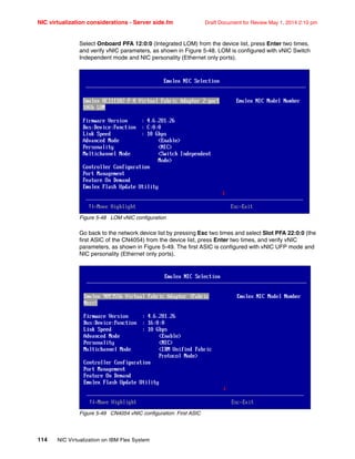 NIC virtualization considerations - Server side.fm Draft Document for Review May 1, 2014 2:10 pm
114 NIC Virtualization on IBM Flex System
Select Onboard PFA 12:0:0 (Integrated LOM) from the device list, press Enter two times,
and verify vNIC parameters, as shown in Figure 5-48. LOM is configured with vNIC Switch
Independent mode and NIC personality (Ethernet only ports).
Figure 5-48 LOM vNIC configuration
Go back to the network device list by pressing Esc two times and select Slot PFA 22:0:0 (the
first ASIC of the CN4054) from the device list, press Enter two times, and verify vNIC
parameters, as shown in Figure 5-49. The first ASIC is configured with vNIC UFP mode and
NIC personality (Ethernet only ports).
Figure 5-49 CN4054 vNIC configuration: First ASIC
 