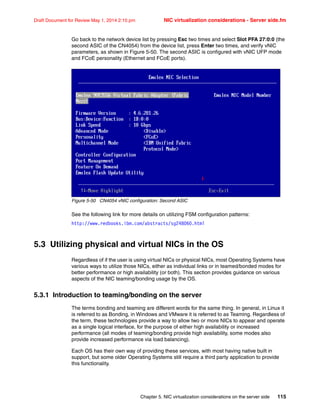 Chapter 5. NIC virtualization considerations on the server side 115
Draft Document for Review May 1, 2014 2:10 pm NIC virtualization considerations - Server side.fm
Go back to the network device list by pressing Esc two times and select Slot PFA 27:0:0 (the
second ASIC of the CN4054) from the device list, press Enter two times, and verify vNIC
parameters, as shown in Figure 5-50. The second ASIC is configured with vNIC UFP mode
and FCoE personality (Ethernet and FCoE ports).
Figure 5-50 CN4054 vNIC configuration: Second ASIC
See the following link for more details on utilizing FSM configuration patterns:
http://www.redbooks.ibm.com/abstracts/sg248060.html
5.3 Utilizing physical and virtual NICs in the OS
Regardless of if the user is using virtual NICs or physical NICs, most Operating Systems have
various ways to utilize those NICs, either as individual links or in teamed/bonded modes for
better performance or high availability (or both). This section provides guidance on various
aspects of the NIC teaming/bonding usage by the OS.
5.3.1 Introduction to teaming/bonding on the server
The terms bonding and teaming are different words for the same thing. In general, in Linux it
is referred to as Bonding, in Windows and VMware it is referred to as Teaming. Regardless of
the term, these technologies provide a way to allow two or more NICs to appear and operate
as a single logical interface, for the purpose of either high availability or increased
performance (all modes of teaming/bonding provide high availability, some modes also
provide increased performance via load balancing).
Each OS has their own way of providing these services, with most having native built in
support, but some older Operating Systems still require a third party application to provide
this functionality.
 