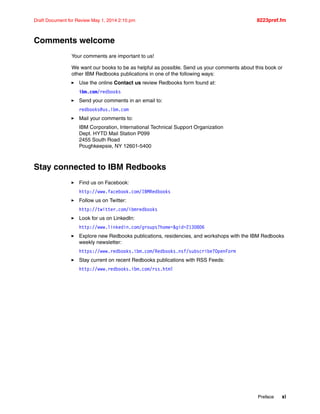 Preface xi
Draft Document for Review May 1, 2014 2:10 pm 8223pref.fm
Comments welcome
Your comments are important to us!
We want our books to be as helpful as possible. Send us your comments about this book or
other IBM Redbooks publications in one of the following ways:
򐂰 Use the online Contact us review Redbooks form found at:
ibm.com/redbooks
򐂰 Send your comments in an email to:
redbooks@us.ibm.com
򐂰 Mail your comments to:
IBM Corporation, International Technical Support Organization
Dept. HYTD Mail Station P099
2455 South Road
Poughkeepsie, NY 12601-5400
Stay connected to IBM Redbooks
򐂰 Find us on Facebook:
http://www.facebook.com/IBMRedbooks
򐂰 Follow us on Twitter:
http://twitter.com/ibmredbooks
򐂰 Look for us on LinkedIn:
http://www.linkedin.com/groups?home=&gid=2130806
򐂰 Explore new Redbooks publications, residencies, and workshops with the IBM Redbooks
weekly newsletter:
https://www.redbooks.ibm.com/Redbooks.nsf/subscribe?OpenForm
򐂰 Stay current on recent Redbooks publications with RSS Feeds:
http://www.redbooks.ibm.com/rss.html
 