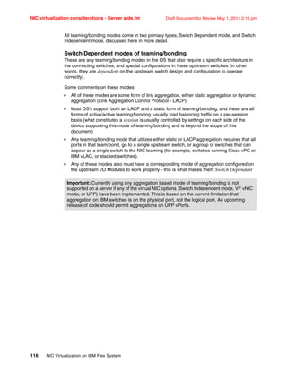 NIC virtualization considerations - Server side.fm Draft Document for Review May 1, 2014 2:10 pm
116 NIC Virtualization on IBM Flex System
All teaming/bonding modes come in two primary types, Switch Dependent mode, and Switch
Independent mode, discussed here in more detail.
Switch Dependent modes of teaming/bonding
These are any teaming/bonding modes in the OS that also require a specific architecture in
the connecting switches, and special configurations in these upstream switches (in other
words, they are dependent on the upstream switch design and configuration to operate
correctly).
Some comments on these modes:
򐂰 All of these modes are some form of link aggregation, either static aggregation or dynamic
aggregation (Link Aggregation Control Protocol - LACP).
򐂰 Most OS’s support both an LACP and a static form of teaming/bonding, and these are all
forms of active/active teaming/bonding, usually load balancing traffic on a per-session
basis (what constitutes a session is usually controlled by settings on each side of the
device supporting this mode of teaming/bonding and is beyond the scope of this
document)
򐂰 Any teaming/bonding mode that utilizes either static or LACP aggregation, requires that all
ports in that team/bond, go to a single upstream switch, or a group of switches that can
appear as a single switch to the NIC teaming (for example, switches running Cisco vPC or
IBM vLAG, or stacked switches).
򐂰 Any of these modes also must have a corresponding mode of aggregation configured on
the upstream I/O Modules to work properly - this is what makes them Switch Dependent
Important: Currently using any aggregation based mode of teaming/bonding is not
supported on a server if any of the virtual NIC options (Switch Independent mode, VF vNIC
mode, or UFP) have been implemented. This is based on the current limitation that
aggregation on IBM switches is on the physical port, not the logical port. An upcoming
release of code should permit aggregations on UFP vPorts.
 