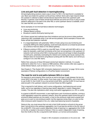 Chapter 5. NIC virtualization considerations on the server side 121
Draft Document for Review May 1, 2014 2:10 pm NIC virtualization considerations - Server side.fm
Link and path fault detection in teaming/bonding
All teaming/bonding solutions need a way to know if a NIC in the team/bond is available for
use. Most use simple link up/down as the primary method. Some add a layer beyond simple
link up/down to attempt to detect remote failures beyond the direct link (upstream path
failures). In general, most of these remote fault methods use some sort of arp or ping or probe
packet to determine if the path to the other NIC or some upstream device is available, and if
not, take that NIC out of service.
Some examples of non-link fault failure detection technologies:
򐂰 Linux arp-monitoring
򐂰 VMware Beacon probing
򐂰 Broadcom Livelink (third party teaming tool)
All of these remote fault methods have their limitations and can be prone to false positives
(reporting a NIC unavailable when it can still service packets). Some examples of issues with
these remote fault detection methods:
򐂰 In a large DataCenter with potentially 1000’s of hosts using Linux arp-monitoring and
constantly ARPing the default gateway, could eventually become (or at least be perceived
as) a Denial of Service attack on the default gateway
򐂰 If Beacon probing in ESX is used on a two-NIC team, if it fails with both NICs still in an up
state (for example, a path fault not directly at the host, but somewhere in the upstream L2
network) it will not know which NIC is having a path issue and will begin to blast all packets
out both ports, potentially overloading the network and creating new issues (owing to this,
VMware does not recommend using Beacon probing with two NIC teams, but it will let you
configure it on a two NIC team).
Rather then using any of these OS based remote fault detection methods, it is usually
preferred to utilize the Failover feature of IBM switches. Other vendors often also support a
similar failover feature, such as Cisco’s Link State Tracking
See Chapter 6, “Flex System NIC virtulization deployment scenarios” on page 133 for some
examples of Failover configurations in a PureFlex System environment.
The need for end to end paths between NICs in a team
For teaming to work properly, there must be an end to end layer 2 path between the two (or
more) NICs in the team. In other words, If you have a pair of teamed NICs, and a host needs
to use VLAN 10, then VLAN 10 must be carried to both NICs, and that VLAN 10 must have an
external path in the upstream network to connect these two NICs together.
This is required for both failover, and in some configurations, load balancing and normal
traffic, and is true regardless of teaming type (switch dependent or switch independent
modes). This also has implications when using multi-switch aggregations (i.e. vPC or vLAG)
In a typical vLAG/vPC environment, a user might have a pair of enclosure switches, running a
vLAG aggregation toward the upstream network. Since the upstream switch thinks this pair of
enclosure based switches are one switch, a host on the enclosure might send a packet that
goes up on a port on one enclosure switch, but the response comes down on a port on the
other enclosure switch (based on the other sides load balancing transmit of packets).
Owing to this, you must ensure that not only is that VLAN carried on all ports to the server
team, and all ports to the upstream aggregation, but it must also be carried on the ISL links of
the vLAG/vPC. If this were a switch dependent mode of teaming (i.e. aggregation) this VLAN
on the ISL is needed in the event of failover. If this is a switch independent mode of teaming,
then this VLAN on the ISL is required for both failover and normal communications.
 