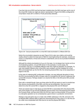 NIC virtualization considerations - Server side.fm Draft Document for Review May 1, 2014 2:10 pm
130 NIC Virtualization on IBM Flex System
If we then look at an ESX host that had been installed when the NICs had been set for one of
the virtual NIC modes we might see what is represented in Figure 5-54 (NICs configured for
virtual fabric mode with no iSCSI or FCoE personality selected).
Figure 5-54 Dual port physical NIC in a virtual NIC mode enumerated in a VMware ESX host
Notice the enumeration sequence as seen Figure 5-54 is also very orderly, and could be
readily utilized to determine best pairs of NICs for teaming/bonding (for example, vmnic0 and
vmnic1 in a team/bond, vmnic2 and vmnic3 in a team/bond, and so on) to provide I/O Module
redundancy.
Although this orderly enumeration is frequently the case, it is not always how it works out (true
of all operating systems, not just ESX shown in this example). In some cases, the
enumeration may be in a completely different order then might be expected. For example, if a
user had installed VMware when virtual NICs were enabled, and then disabled the virtual
NICs and booted back up into the OS, the remaining physical NICs may not be sequential or
logical in the OS.
In the case of underlying NIC configuration changes, one way (although disruptive) to force
the OS to re-enumerate the NICs in proper order is to reinstall the OS, and let it rediscover the
current NIC structure. Perhaps simpler is to rename the NICs in the OS (some OS’s provide
this ability).
Even with a reinstall though, there are times when the OS just seems to want to provide less
then obvious enumerations of the NICs, and this can be problematic. How can a user
determine what OS named NIC is mapped to what physical NIC and I/O Module?
There are several ways to help figure out what OS NIC is associated with what physical NIC.
One of the simpler is to go into the I/O Module and shut down one of the physical ports toward
the Compute Node, and see which NICs the OS then report as disconnected. Of course this
is a disruptive operation so not unnecessarily a good choice in a production environment.
Perhaps a less disruptive way is to make note of MAC addresses in the OS, and look in the
I/O Module MAC address table to determine what physical port they came in on. But this can
be a little more complicated with OSs that do not use the physical NIC MACs.
I/O
Module
1
I/O
Module
2
ComputeNodeInthePureFlexrunning
VMwareESX
Physical10GLinks
vmnic0
vmnic2
vmnic4
vmnic6
Physical
NIC0
Physical
NIC1
vmnic1
vmnic3
vmnic5
vmnic7
WithvNICorUFP
enabled VirtualNICsas
seenbytheOS
 