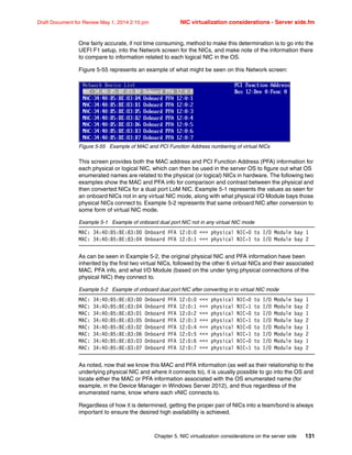 Chapter 5. NIC virtualization considerations on the server side 131
Draft Document for Review May 1, 2014 2:10 pm NIC virtualization considerations - Server side.fm
One fairly accurate, if not time consuming, method to make this determination is to go into the
UEFI F1 setup, into the Network screen for the NICs, and make note of the information there
to compare to information related to each logical NIC in the OS.
Figure 5-55 represents an example of what might be seen on this Network screen:
Figure 5-55 Example of MAC and PCI Function Address numbering of virtual NICs
This screen provides both the MAC address and PCI Function Address (PFA) information for
each physical or logical NIC, which can then be used in the server OS to figure out what OS
enumerated names are related to the physical (or logical) NICs in hardware. The following two
examples show the MAC and PFA info for comparison and contrast between the physical and
then converted NICs for a dual port LoM NIC. Example 5-1 represents the values as seen for
an onboard NICs not in any virtual NIC mode, along with what physical I/O Module bays those
physical NICs connect to. Example 5-2 represents that same onboard NIC after conversion to
some form of virtual NIC mode.
Example 5-1 Example of onboard dual port NIC not in any virtual NIC mode
MAC: 34:40:B5:BE:83:D0 Onboard PFA 12:0:0  physical NIC-0 to I/O Module bay 1
MAC: 34:40:B5:BE:83:D4 Onboard PFA 12:0:1  physical NIC-1 to I/O Module bay 2
As can be seen in Example 5-2, the original physical NIC and PFA information have been
inherited by the first two virtual NICs, followed by the other 6 virtual NICs and their associated
MAC, PFA info, and what I/O Module (based on the under lying physical connections of the
physical NIC) they connect to.
Example 5-2 Example of onboard dual port NIC after converting in to virtual NIC mode
MAC: 34:40:B5:BE:83:D0 Onboard PFA 12:0:0  physical NIC-0 to I/O Module bay 1
MAC: 34:40:B5:BE:83:D4 Onboard PFA 12:0:1  physical NIC-1 to I/O Module bay 2
MAC: 34:40:B5:BE:83:D1 Onboard PFA 12:0:2  physical NIC-0 to I/O Module bay 1
MAC: 34:40:B5:BE:83:D5 Onboard PFA 12:0:3  physical NIC-1 to I/O Module bay 2
MAC: 34:40:B5:BE:83:D2 Onboard PFA 12:0:4  physical NIC-0 to I/O Module bay 1
MAC: 34:40:B5:BE:83:D6 Onboard PFA 12:0:5  physical NIC-1 to I/O Module bay 2
MAC: 34:40:B5:BE:83:D3 Onboard PFA 12:0:6  physical NIC-0 to I/O Module bay 1
MAC: 34:40:B5:BE:83:D7 Onboard PFA 12:0:7  physical NIC-1 to I/O Module bay 2
As noted, now that we know this MAC and PFA information (as well as their relationship to the
underlying physical NIC and where it connects to), it is usually possible to go into the OS and
locate either the MAC or PFA information associated with the OS enumerated name (for
example, in the Device Manager in Windows Server 2012), and thus regardless of the
enumerated name, know where each vNIC connects to.
Regardless of how it is determined, getting the proper pair of NICs into a team/bond is always
important to ensure the desired high availability is achieved.
 