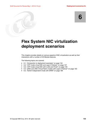 © Copyright IBM Corp. 2014. All rights reserved. 133
Draft Document for Review May 1, 2014 2:10 pm Deployment scenarios.fm
Chapter 6. Flex System NIC virtulization
deployment scenarios
This chapter provides details on various aspects of NIC virtualization as well as their
interactions with a number of I/O Module features.
The following topics are covered:
򐂰 6.1, “Introduction to deployment examples” on page 134
򐂰 6.2, “UFP mode virtual NIC and Layer 2 Failover” on page 137
򐂰 6.3, “UFP mode virtual NIC with vLAG and FCoE” on page 149
򐂰 6.4, “pNIC and vNIC Virtual Fabric modes with Layer 2 Failover” on page 163
򐂰 6.5, “Switch Independent mode with SPAR” on page 189
6
 