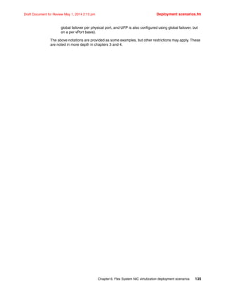 Chapter 6. Flex System NIC virtulization deployment scenarios 135
Draft Document for Review May 1, 2014 2:10 pm Deployment scenarios.fm
global failover per physical port, and UFP is also configured using global failover, but
on a per vPort basis).
The above notations are provided as some examples, but other restrictions may apply. These
are noted in more depth in chapters 3 and 4.
 