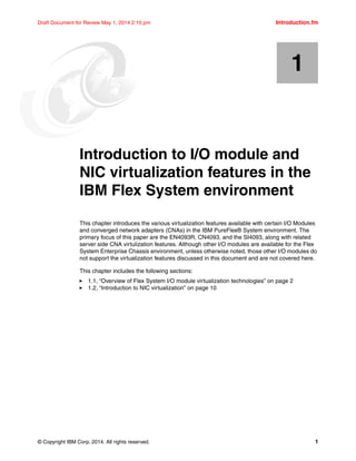 © Copyright IBM Corp. 2014. All rights reserved. 1
Draft Document for Review May 1, 2014 2:10 pm Introduction.fm
Chapter 1. Introduction to I/O module and
NIC virtualization features in the
IBM Flex System environment
This chapter introduces the various virtualization features available with certain I/O Modules
and converged network adapters (CNAs) in the IBM PureFlex® System environment. The
primary focus of this paper are the EN4093R, CN4093, and the SI4093, along with related
server side CNA virtulization features. Although other I/O modules are available for the Flex
System Enterprise Chassis environment, unless otherwise noted, those other I/O modules do
not support the virtualization features discussed in this document and are not covered here.
This chapter includes the following sections:
򐂰 1.1, “Overview of Flex System I/O module virtualization technologies” on page 2
򐂰 1.2, “Introduction to NIC virtualization” on page 10
1
 