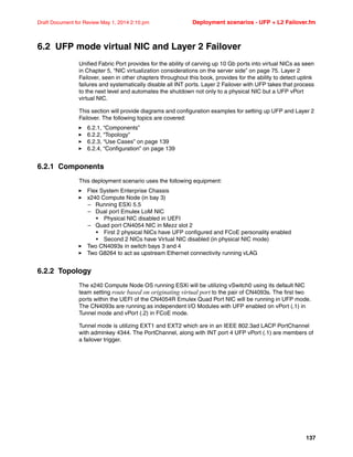 137
Draft Document for Review May 1, 2014 2:10 pm Deployment scenarios - UFP + L2 Failover.fm
6.2 UFP mode virtual NIC and Layer 2 Failover
Unified Fabric Port provides for the ability of carving up 10 Gb ports into virtual NICs as seen
in Chapter 5, “NIC virtualization considerations on the server side” on page 75. Layer 2
Failover, seen in other chapters throughout this book, provides for the ability to detect uplink
failures and systematically disable all INT ports. Layer 2 Failover with UFP takes that process
to the next level and automates the shutdown not only to a physical NIC but a UFP vPort
virtual NIC.
This section will provide diagrams and configuration examples for setting up UFP and Layer 2
Failover. The following topics are covered:
򐂰 6.2.1, “Components”
򐂰 6.2.2, “Topology”
򐂰 6.2.3, “Use Cases” on page 139
򐂰 6.2.4, “Configuration” on page 139
6.2.1 Components
This deployment scenario uses the following equipment:
򐂰 Flex System Enterprise Chassis
򐂰 x240 Compute Node (in bay 3)
– Running ESXi 5.5
– Dual port Emulex LoM NIC
• Physical NIC disabled in UEFI
– Quad port CN4054 NIC in Mezz slot 2
• First 2 physical NICs have UFP configured and FCoE personality enabled
• Second 2 NICs have Virtual NIC disabled (in physical NIC mode)
򐂰 Two CN4093s in switch bays 3 and 4
򐂰 Two G8264 to act as upstream Ethernet connectivity running vLAG
6.2.2 Topology
The x240 Compute Node OS running ESXi will be utilizing vSwitch0 using its default NIC
team setting route based on originating virtual port to the pair of CN4093s. The first two
ports within the UEFI of the CN4054R Emulex Quad Port NIC will be running in UFP mode.
The CN4093s are running as independent I/O Modules with UFP enabled on vPort (.1) in
Tunnel mode and vPort (.2) in FCoE mode.
Tunnel mode is utilizing EXT1 and EXT2 which are in an IEEE 802.3ad LACP PortChannel
with adminkey 4344. The PortChannel, along with INT port 4 UFP vPort (.1) are members of
a failover trigger.
 