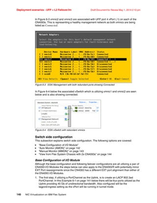 Deployment scenarios - UFP + L2 Failover.fm Draft Document for Review May 1, 2014 2:10 pm
140 NIC Virtualization on IBM Flex System
In Figure 6-3 vmnic2 and vmnic3 are associated with UFP port 4 vPort (.1) on each of the
CN4093s. This is representing a healthy management network as both vmnics are being
listed as Connected.
Figure 6-3 ESXi Management with both redundant ports showing Connected
In Figure 6-4 below the associated vSwitch which is utilizing vmnic1 and vmnic2 are seen
below and is also showing connected.
Figure 6-4 ESXi vSwitch with redundant vmnics
Switch side configuration
This subsection explains switch side configuration. The following options are covered:
򐂰 “Base Configuration of I/O Module”
򐂰 “Auto Monitor (AMON)” on page 142
򐂰 “Manual Monitor (MMON)” on page 143
򐂰 “View from Flex System Chassis with 2x CN4093s” on page 144
Base Configuration of I/O Module
Although the base configuration and following failover configurations are all utilizing a pair of
CN4093 I/O Modules the steps below can also apply to the EN4093/R with potentially minor
EXT Port reassignments since the CN4093 has a different EXT port alignment than either of
the EN4093 I/O Modules.
1. The first step, if utilizing a PortChannel as the Uplink, is to create an LACP 802.3ad
PortChannel. In this Example 6-1 on page 141 below there will be four ports utilized as the
Uplink providing 40 Gb of unidirectional bandwidth. Also configured will be the
tagpvid-ingress setting as the vPort will be running in tunnel mode.
 