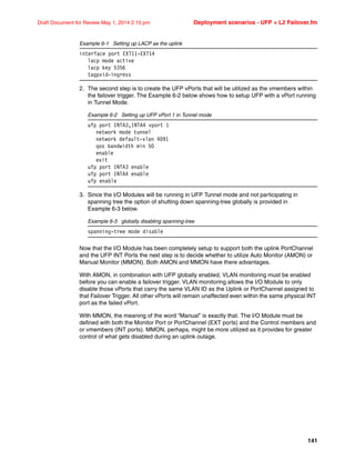 141
Draft Document for Review May 1, 2014 2:10 pm Deployment scenarios - UFP + L2 Failover.fm
Example 6-1 Setting up LACP as the uplink
interface port EXT11-EXT14
lacp mode active
lacp key 5356
tagpvid-ingress
2. The second step is to create the UFP vPorts that will be utilized as the vmembers within
the failover trigger. The Example 6-2 below shows how to setup UFP with a vPort running
in Tunnel Mode.
Example 6-2 Setting up UFP vPort 1 in Tunnel mode
ufp port INTA3,INTA4 vport 1
network mode tunnel
network default-vlan 4091
qos bandwidth min 50
enable
exit
ufp port INTA3 enable
ufp port INTA4 enable
ufp enable
3. Since the I/O Modules will be running in UFP Tunnel mode and not participating in
spanning tree the option of shutting down spanning-tree globally is provided in
Example 6-3 below.
Example 6-3 globally disabling spanning-tree
spanning-tree mode disable
Now that the I/O Module has been completely setup to support both the uplink PortChannel
and the UFP INT Ports the next step is to decide whether to utilize Auto Monitor (AMON) or
Manual Monitor (MMON). Both AMON and MMON have there advantages.
With AMON, in combination with UFP globally enabled, VLAN monitoring must be enabled
before you can enable a failover trigger. VLAN monitoring allows the I/O Module to only
disable those vPorts that carry the same VLAN ID as the Uplink or PortChannel assigned to
that Failover Trigger. All other vPorts will remain unaffected even within the same physical INT
port as the failed vPort.
With MMON, the meaning of the word “Manual” is exactly that. The I/O Module must be
defined with both the Monitor Port or PortChannel (EXT ports) and the Control members and
or vmembers (INT ports). MMON, perhaps, might be more utilized as it provides for greater
control of what gets disabled during an uplink outage.
 