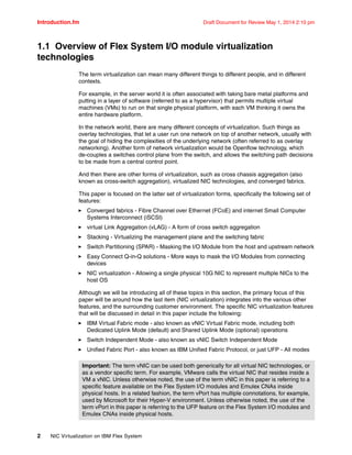 Introduction.fm Draft Document for Review May 1, 2014 2:10 pm
2 NIC Virtualization on IBM Flex System
1.1 Overview of Flex System I/O module virtualization
technologies
The term virtualization can mean many different things to different people, and in different
contexts.
For example, in the server world it is often associated with taking bare metal platforms and
putting in a layer of software (referred to as a hypervisor) that permits multiple virtual
machines (VMs) to run on that single physical platform, with each VM thinking it owns the
entire hardware platform.
In the network world, there are many different concepts of virtualization. Such things as
overlay technologies, that let a user run one network on top of another network, usually with
the goal of hiding the complexities of the underlying network (often referred to as overlay
networking). Another form of network virtualization would be Openflow technology, which
de-couples a switches control plane from the switch, and allows the switching path decisions
to be made from a central control point.
And then there are other forms of virtualization, such as cross chassis aggregation (also
known as cross-switch aggregation), virtualized NIC technologies, and converged fabrics.
This paper is focused on the latter set of virtualization forms, specifically the following set of
features:
򐂰 Converged fabrics - Fibre Channel over Ethernet (FCoE) and internet Small Computer
Systems Interconnect (iSCSI)
򐂰 virtual Link Aggregation (vLAG) - A form of cross switch aggregation
򐂰 Stacking - Virtualizing the management plane and the switching fabric
򐂰 Switch Partitioning (SPAR) - Masking the I/O Module from the host and upstream network
򐂰 Easy Connect Q-in-Q solutions - More ways to mask the I/O Modules from connecting
devices
򐂰 NIC virtualization - Allowing a single physical 10G NIC to represent multiple NICs to the
host OS
Although we will be introducing all of these topics in this section, the primary focus of this
paper will be around how the last item (NIC virtualization) integrates into the various other
features, and the surrounding customer environment. The specific NIC virtualization features
that will be discussed in detail in this paper include the following:
򐂰 IBM Virtual Fabric mode - also known as vNIC Virtual Fabric mode, including both
Dedicated Uplink Mode (default) and Shared Uplink Mode (optional) operations
򐂰 Switch Independent Mode - also known as vNIC Switch Independent Mode
򐂰 Unified Fabric Port - also known as IBM Unified Fabric Protocol, or just UFP - All modes
Important: The term vNIC can be used both generically for all virtual NIC technologies, or
as a vendor specific term. For example, VMware calls the virtual NIC that resides inside a
VM a vNIC. Unless otherwise noted, the use of the term vNIC in this paper is referring to a
specific feature available on the Flex System I/O modules and Emulex CNAs inside
physical hosts. In a related fashion, the term vPort has multiple connotations, for example,
used by Microsoft for their Hyper-V environment. Unless otherwise noted, the use of the
term vPort in this paper is referring to the UFP feature on the Flex System I/O modules and
Emulex CNAs inside physical hosts.
 
