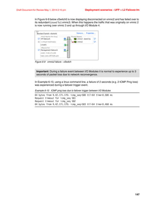 147
Draft Document for Review May 1, 2014 2:10 pm Deployment scenarios - UFP + L2 Failover.fm
In Figure 6-9 below vSwitch0 is now displaying disconnected on vmnic2 and has failed over to
its redundant (stand by) vmnic3. When this happens the traffic that was originally on vmnic 2
is now running over vmnic 3 and up through I/O Module 4.
Figure 6-9 vmnic2 failure - vSwitch
In Example 6-10, using a linux command line, a failure of 2 seconds (e.g. 2 ICMP Ping loss)
was experienced during a failover trigger event.
Example 6-10 ICMP ping loss due to failover trigger between I/O Modules
64 bytes from 9.42.171.170: icmp_seq=580 ttl=64 time=0.580 ms
Request timeout for icmp_seq 581
Request timeout for icmp_seq 582
64 bytes from 9.42.171.170: icmp_seq=583 ttl=64 time=0.468 ms
Important: During a failure event between I/O Modules it is normal to experience up to 3
seconds of packet loss due to network reconvergence.
 
