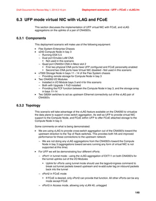 149
Draft Document for Review May 1, 2014 2:10 pm Deployment scenarios - UFP + FCoE + vLAG.fm
6.3 UFP mode virtual NIC with vLAG and FCoE
This section discusses the implementation of UFP virtual NIC with FCoE, and vLAG
aggregations on the uplinks of a pair of CN4093’s.
6.3.1 Components
This deployment scenario will make use of the following equipment:
򐂰 Flex System Enterprise Chassis
򐂰 x240 Compute Node in bay 3
– Running ESX 5.5
– Dual port Emulex LoM CNA
• Not used in this scenario
– Quad port CN4054 CNA in Mezz slot 2
• First two physical CNA ports have UFP configured and FCoE personality enabled
• Second two CNA ports have Virtual NIC disabled - Not used in this scenario
򐂰 v7000 Storage Node in bays 11 - 14 of the Flex System chassis
– Providing remote storage for Compute Node in bay 3
򐂰 Two CN4093 I/O Modules
– Installed in I/O Module bays 3 and 4 for this scenario
– Both with Upgrade 1 FoD installed
– Providing the FCF function between the Compute Node in bay 3, and the storage array
in bays 11-14
򐂰 Two G8264 switches to act as upstream Ethernet connectivity out of the vLAG pair of
CN4093’s
6.3.2 Topology
This scenario will take advantage of the vLAG feature available on the CN4093 to virtualize
the data plane to support cross switch aggregation. As well as UFP to provide virtual NIC
support to the Compute Node, and FCoE within UFP to offer FCoE attached storage to the
Compute Node in bay 3.
Some comments on what is being demonstrated:
򐂰 We are using vLAG to provide cross-switch aggregation out of the CN4093’s toward the
upstream direction to the Top of Rack switches. This provides both HA and improved
performance for these connections to the upstream network
– We are not doing any vLAG aggregations from the CN4093’s toward the Compute
Node in bay 3 (aggregations toward servers running any form of virtual NIC is not
supported at this time)
򐂰 For UFP we will be demonstrating four different vPorts:
– vPort1 in tunnel mode - using the vLAG aggregation of EXT11 on both CN4093’s for
the tunnel uplinks out of the I/O Modules
• Uplink for vPorts using tunnel mode should use the tagpvid-ingress command to
break out tunnel packets toward upstream and re-add outer tag on inbound packets
back into the tunnel
– vPort2 in FCoE mode
• If FCoE is desired, only vPort2 can provide that function. All other vPorts can be any
mode except FCoE
– vPort3 in Access mode, allowing only vLAN 40, untagged
 