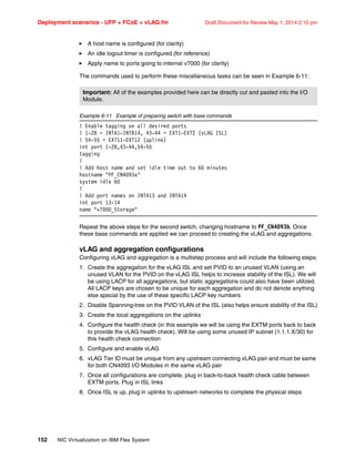 Deployment scenarios - UFP + FCoE + vLAG.fm Draft Document for Review May 1, 2014 2:10 pm
152 NIC Virtualization on IBM Flex System
򐂰 A host name is configured (for clarity)
򐂰 An idle logout timer is configured (for reference)
򐂰 Apply name to ports going to internal v7000 (for clarity)
The commands used to perform these miscellaneous tasks can be seen in Example 6-11:
Example 6-11 Example of preparing switch with base commands
! Enable tagging on all desired ports
! 1-28 = INTA1-INTB14, 43-44 = EXT1-EXT2 (vLAG ISL)
! 54-55 = EXT11-EXT12 (uplink)
int port 1-28,43-44,54-55
tagging
!
! Add host name and set idle time out to 60 minutes
hostname PF_CN4093a
system idle 60
!
! Add port names on INTA13 and INTA14
int port 13-14
name v7000_Storage
Repeat the above steps for the second switch, changing hostname to PF_CN4093b. Once
these base commands are applied we can proceed to creating the vLAG and aggregations.
vLAG and aggregation configurations
Configuring vLAG and aggregation is a multistep process and will include the following steps:
1. Create the aggregation for the vLAG ISL and set PVID to an unused VLAN (using an
unused VLAN for the PVID on the vLAG ISL helps to increase stability of the ISL). We will
be using LACP for all aggregations, but static aggregations could also have been utilized.
All LACP keys are chosen to be unique for each aggregation and do not denote anything
else special by the use of these specific LACP key numbers
2. Disable Spanning-tree on the PVID VLAN of the ISL (also helps ensure stability of the ISL)
3. Create the local aggregations on the uplinks
4. Configure the health check (in this example we will be using the EXTM ports back to back
to provide the vLAG health check). Will be using some unused IP subnet (1.1.1.X/30) for
this health check connection
5. Configure and enable vLAG
6. vLAG Tier ID must be unique from any upstream connecting vLAG pair and must be same
for both CN4093 I/O Modules in the same vLAG pair
7. Once all configurations are complete, plug in back-to-back health check cable between
EXTM ports. Plug in ISL links
8. Once ISL is up, plug in uplinks to upstream networks to complete the physical steps
Important: All of the examples provided here can be directly cut and pasted into the I/O
Module.
 
