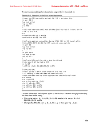 153
Draft Document for Review May 1, 2014 2:10 pm Deployment scenarios - UFP + FCoE + vLAG.fm
The commands used to perform these tasks are provided in Example 6-12.
Example 6-12 Example of configuring vLAG and aggregations
! Create the ISL aggregation and set the PVID to an unused VLAN
int port 43-44
lacp mode active
lacp key 4344
pvid 4090
!
! Exit from interface config mode and then globally disable instance of STP
! for ISL PVID VLAN
exit
no spanning-tree stp 26 enable
spanning-tree stp 26 vlan 4090
! Configure upstream aggregations (using EXT11 (53) for UFP tunnel uplink
! Using EXT12-EXT13 (54-55) for UFP trunk and access uplinks
int port 53
lacp mode active
lacp key 1111
!
int port 54-55
lacp mode active
lacp key 1213
!
! Configure EXTM ports for use as vLAG healthcheck
! Interface IP 127 is tied to EXTM
int ip 127
ip address 1.1.1.1 255.255.255.252 enable
! Configure VLAG
! Hlthck points to IP of other CN4093 in this vLAG pair
! ISL adminkey is the admin keys on ports EXT1-EXT2
! Other adminkeys are for uplink aggregations previously configured
vlag enable
vlag tier-id 11
vlag hlthchk peer-ip 1.1.1.2
vlag isl adminkey 4344
vlag adminkey 1111 enable
vlag adminkey 1213 enable
!
Once the above steps are complete, repeat for the second I/O Module, changing the following
two lines in the above config:
򐂰 Change ip address 1.1.1.1 255.255.255.252 enable to ip address 1.1.1.2
255.255.255.252 enable
򐂰 Change vlag hlthchk peer-ip 1.1.1.2 to vlag hlthchk peer-ip 1.1.1.1
 