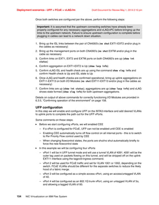 Deployment scenarios - UFP + FCoE + vLAG.fm Draft Document for Review May 1, 2014 2:10 pm
154 NIC Virtualization on IBM Flex System
Once both switches are configured per the above, perform the following steps:
1. Bring up the ISL links between the pair of CN4093’s (no shut EXT1-EXT2 and/or plug in
the cables as necessary)
2. Bring up the management ports on both CN4093’s (no shut EXTM and/or plug in the
cable as necessary
3. Confirm links on EXT1, EXT2 and EXTM ports on both CN4093’s are up (show int
status)
4. Confirm aggregation on EXT1-EXT2 is Up (show lacp info)
5. Confirm vLAG ISL and health check are up using the command show vlag info and
confirm Health check is Up and ISL state is Up
6. Once vLAG and health checks are confirmed operational, bring up uplink aggregations on
EXT11-EXT13 on both I/O Modules (no shut EXT11-EXT13 and/or plug in the cables as
necessary)
7. Confirm links are up (show int status), aggregations are up (show lacp info) and vLAG
shows state formed (show vlag info) for both upstream aggregations.
Details on output of above commands for correctly functioning I/O Modules are provided in
6.3.5, “Confirming operation of the environment” on page 158.
UFP configuration
In this step we will enable and configure UFP on the INTA3 interface and add desired VLANs
to uplink ports to complete the path out for the UFP vPorts.
Some comments on these steps:
򐂰 Before we start configuring vPorts, we will enabled CEE
– If a vPort is configured for FCoE, UFP can not be enabled until CEE is enabled
– Enabling CEE automatically turns off flow control on all internal ports - this is to switch
to Per Priority Flow control used by CEE
– When changing flowcontrol states, the ports are shut/no shut automatically briefly to
force the new flowcontrol state
򐂰 In this example we will be configuring four vPorts
– vPort 1 will be in UFP tunnel mode and will use a tunnel VLAN of 4091. 4091 will be the
outer tag used on packets flowing on this tunnel, and will be stripped off on the uplink
EXT11 interface using the tagpvid-ingress command.
– vPort 2 will be used for FCoE traffic and set for VLAN 1001 or 1002, depending on the
switch. FCoE VLANs should be different for the separate switches to reduce the likely
hood of a fabric merge.
– vPort 3 will be configured as a simple access vPort, using an access/untagged VLAN
of 40.
– vPort 4 will be configured as an 802.1Q trunk vPort, using an untagged VLAN of 5o,
and allowing a tagged VLAN of 60.
Important: It is assumed that the upstream connecting switches have already been
properly configured for any necessary aggregations and vLAG/vPC before bringing up the
links to the upstream network. Failure to ensure upstream configuration is complete before
plugging in cables can lead to a network down situation.
 