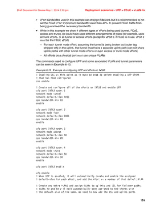 155
Draft Document for Review May 1, 2014 2:10 pm Deployment scenarios - UFP + FCoE + vLAG.fm
򐂰 vPort bandwidths used in this example can change if desired, but it is recommended to not
set the FCoE vPort 2 minimum bandwidth lower then 40%, to prevent FCoE traffic from
being guaranteed the necessary bandwidth
򐂰 While in this example we show 4 different types of vPorts being used (tunnel, FCoE,
access and trunk), we could have used different arrangements of types (for example, used
all trunk vPorts, or all tunnel or access vPorts (except for vPort 2. if FCoE is in use, vPort 2
must be the FCoE vPort)
– For each tunnel mode vPort, assuming the tunnel is being broken out (outer tag
stripped off) on the uplink, that tunnel must have a separate uplink path (can not share
uplink paths with other tunnel mode vPorts or even access or trunk mode vPorts)
– All vPorts on a physical port must use unique VLANs
The commands used to configure UFP and some associated VLAN and tunnel parameters
can be seen in Example 6-13:
Example 6-13 Example of configuring UFP and vPorts on INTA3
! Enabling CEE at this point as it must be enabled before enabling a UFP vPort
! that has FCoE configured
cee enable
! Create and configure all of the vPorts on INTA3 and enable UFP
ufp port INTA3 vport 1
network mode tunnel
network default-vlan 4091
qos bandwidth min 10
enable
ufp port INTA3 vport 2
network mode fcoe
network default-vlan 1001
qos bandwidth min 40
enable
ufp port INTA3 vport 3
network mode access
network default-vlan 40
qos bandwidth min 20
enable
ufp port INTA3 vport 4
network mode trunk
network default-vlan 50
qos bandwidth min 30
enable
ufp port INTA3 enable
ufp enable
! When UFP is enabled, it will automatically create and enable the assigned
! default-vlan for each vPort, and add the vPort as a member of that default VLAN
! Create any extra VLANS and assign VLANs to uplinks and ISL for failover paths
! VLANs 40 and 50 will have automatically been assigned to the vPorts with
! the default-vlan of the same. We need to now add the ISL and uplink ports
 