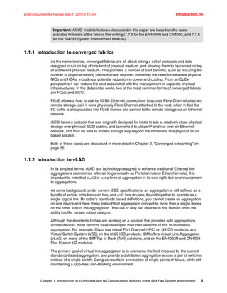 Chapter 1. Introduction to I/O module and NIC virtualization features in the IBM Flex System environment 3
Draft Document for Review May 1, 2014 2:10 pm Introduction.fm
1.1.1 Introduction to converged fabrics
As the name implies, converged fabrics are all about taking a set of protocols and data
designed to run on top of one kind of physical medium, and allowing them to be carried on top
of a different physical medium. This provides a number of cost benefits, such as reducing the
number of physical cabling plants that are required, removing the need for separate physical
NICs and HBAs, including a potential reduction in power and cooling. From an OpEx
perspective it can reduce the cost associated with the management of separate physical
infrastructures. In the datacenter world, two of the most common forms of converged fabrics
are FCoE and iSCSI.
FCoE allows a host to use its 10 Gb Ethernet connections to access Fibre Channel attached
remote storage, as if it were physically Fibre Channel attached to the host, when in fact the
FC traffic is encapsulated into FCoE frames and carried to the remote storage via an Ethernet
network.
iSCSI takes a protocol that was originally designed for hosts to talk to relatively close physical
storage over physical SCSI cables, and converts it to utilize IP and run over an Ethernet
network, and thus be able to access storage way beyond the limitations of a physical SCSI
based solution.
Both of these topics are discussed in more detail in Chapter 2, “Converged networking” on
page 15.
1.1.2 Introduction to vLAG
In its simplest terms, vLAG is a technology designed to enhance traditional Ethernet link
aggregations (sometimes referred to generically as Portchannels or Etherchannels). It is
important to note that vLAG is not a form of aggregation in its own right, but an enhancement
to aggregations.
As some background, under current IEEE specifications, an aggregation is still defined as a
bundle of similar links between two, and only two devices, bound together to operate as a
single logical link. By today’s standards based definitions, you cannot create an aggregation
on one device and have these links of that aggregation connect to more than a single device
on the other side of the aggregation. The use of only two devices in this fashion limits the
ability to offer certain robust designs.
Although the standards bodies are working on a solution that provides split aggregations
across devices, most vendors have developed their own versions of this multi-chassis
aggregation. For example, Cisco has virtual Port Channel (vPC) on NX OS products, and
Virtual Switch System (VSS) on the 6500 IOS products. IBM offers virtual Link Aggregation
(vLAG) on many of the IBM Top of Rack (ToR) solutions, and on the EN4093R and CN4093
Flex System I/O modules.
The primary goal of virtual link aggregation is to overcome the limit imposed by the current
standards-based aggregation, and provide a distributed aggregation across a pair of switches
instead of a single switch. Doing so results in a reduction of single points of failure, while still
maintaining a loop-free, non-blocking environment.
Important: All I/O module features discussed in this paper are based on the latest
available firmware at the time of this writing (7.7.9 for the EN4093R and CN4093, and 7.7.8
for the SI4093 System Interconnect Module).
 