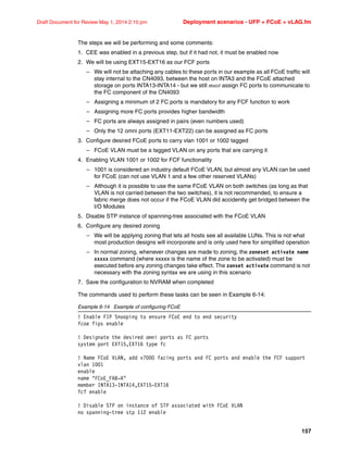 157
Draft Document for Review May 1, 2014 2:10 pm Deployment scenarios - UFP + FCoE + vLAG.fm
The steps we will be performing and some comments:
1. CEE was enabled in a previous step, but if it had not, it must be enabled now
2. We will be using EXT15-EXT16 as our FCF ports
– We will not be attaching any cables to these ports in our example as all FCoE traffic will
stay internal to the CN4093, between the host on INTA3 and the FCoE attached
storage on ports INTA13-INTA14 - but we still must assign FC ports to communicate to
the FC component of the CN4093
– Assigning a minimum of 2 FC ports is mandatory for any FCF function to work
– Assigning more FC ports provides higher bandwidth
– FC ports are always assigned in pairs (even numbers used)
– Only the 12 omni ports (EXT11-EXT22) can be assigned as FC ports
3. Configure desired FCoE ports to carry vlan 1001 or 1002 tagged
– FCoE VLAN must be a tagged VLAN on any ports that are carrying it
4. Enabling VLAN 1001 or 1002 for FCF functionality
– 1001 is considered an industry default FCoE VLAN, but almost any VLAN can be used
for FCoE (can not use VLAN 1 and a few other reserved VLANs)
– Although it is possible to use the same FCoE VLAN on both switches (as long as that
VLAN is not carried between the two switches), it is not recommended, to ensure a
fabric merge does not occur if the FCoE VLAN did accidently get bridged between the
I/O Modules
5. Disable STP instance of spanning-tree associated with the FCoE VLAN
6. Configure any desired zoning
– We will be applying zoning that lets all hosts see all available LUNs. This is not what
most production designs will incorporate and is only used here for simplified operation
– In normal zoning, whenever changes are made to zoning, the zoneset activate name
xxxxx command (where xxxxx is the name of the zone to be activated) must be
executed before any zoning changes take effect. The zonset activate command is not
necessary with the zoning syntax we are using in this scenario
7. Save the configuration to NVRAM when completed
The commands used to perform these tasks can be seen in Example 6-14:
Example 6-14 Example of configuring FCoE
! Enable FIP Snooping to ensure FCoE end to end security
fcoe fips enable
! Designate the desired omni ports as FC ports
system port EXT15,EXT16 type fc
! Name FCoE VLAN, add v7000 facing ports and FC ports and enable the FCF support
vlan 1001
enable
name FCoE_FAB-A
member INTA13-INTA14,EXT15-EXT16
fcf enable
! Disable STP on instance of STP associated with FCoE VLAN
no spanning-tree stp 112 enable
 