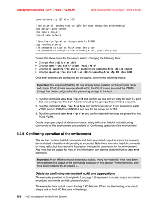 Deployment scenarios - UFP + FCoE + vLAG.fm Draft Document for Review May 1, 2014 2:10 pm
158 NIC Virtualization on IBM Flex System
spanning-tree stp 112 vlan 1001
! Add catch-all zoning (not suitable for most production environments)
zone default-zone permit
zone name allow-all
zoneset name default
! Save the configuration changes made to NVRAM
copy running startup
! If prompted to save to flash press the y key
! If prompted to change to active config block, press the y key
Repeat the above steps for the second switch, changing the following lines:
򐂰 Change vlan 1001 to vlan 1002
򐂰 Change name FCoE_FAB-A to name FCoE_FAB-B
򐂰 Change no spanning-tree stp 112 enable to no spanning-tree stp 113 enable
򐂰 Change spanning-tree stp 112 vlan 1001 to spanning-tree stp 113 vlan 1002
Once both switches are configured per the above, perform the following checks:
1. Run the command show fcoe fips fcf and confirm we see an FCF entry for each FC port
that was configured. The FCF function should come up regardless of FCoE sessions.
2. Run the command show fcoe fips fcoe and confirm we see an FCoE session for each
V7000 port on INTA13 and INTA14, and one for the server on INTA3.
3. Run the command show fcoe fips vlan and confirm desired interfaces are present for the
FCoE VLAN.
Details on proper output of above commands, along with other helpful troubleshooting
commands for this environment are provided in “Confirming operation of the environment”
6.3.5 Confirming operation of the environment
This section contains helpful commands and their associated output to ensure the scenario
demonstrated is healthy and operating as expected. Note there are many helpful commands
for many tasks, but this section is focused on the specific commands for this environment.
Also note that the output for most of this information can also be obtained from a show tech
command.
Details on confirming the health of vLAG and aggregations
The examples provided in Example 6-15 on page 159 represent truncated output and added
embedded comments on that command output:
The examples here are all run on the bay 3 I/O Module. When troubleshooting, one should
always look at both I/O Modules in the design.
Important: It is assumed that the OS has already been installed on the Compute Node
and proper FCoE drivers are operational within the OS. It is also assumed the V7000
storage has been configured and is presenting storage to the host.
Important: In an effort to reduce extraneous output, many non-essential lines have been
removed from the output of the commands executed in this section. Where removed, they
have been replaced by an ellipsis (...)
 