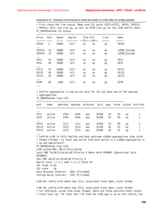 159
Draft Document for Review May 1, 2014 2:10 pm Deployment scenarios - UFP + FCoE + vLAG.fm
Example 6-15 Example of commands to check the health of vLAG (after all configs applied)
! First check the link status. Make sure ISL ports (EXT1-EXT2), INTA3, INTA13,
! INTA14, EXT1, are Link up, as well as EXTM Link up for the vLAG health check
PF_CN4093a#show int status
------------------------------------------------------------------
Alias Port Speed Duplex Flow Ctrl Link Name
------- ---- ----- -------- --TX-----RX-- ------ ------
INTA3 3 10000 full no no up INTA3
...
INTA13 13 10000 full no no up v7000_Storage
INTA14 14 10000 full no no up v7000_Storage
...
EXT1 43 10000 full no no up EXT1
EXT2 44 10000 full no no up EXT2
...
EXT11 53 10000 full no no up EXT11
EXT12 54 10000 full no no up EXT12
EXT13 55 10000 full no no up EXT13
...
EXTM 65 1000 full no no up EXTM
...
! Confirm aggregation is now up not only for ISL but each one of the upsteam
! aggeregations
PF_CN4093a#sho lacp info
------------------------------------------------------------------
port mode adminkey operkey selected prio aggr trunk status minlinks
---------------------------------------------------------------------------------
...
EXT1 active 4344 4344 yes 32768 43 65 up 1
EXT2 active 4344 4344 yes 32768 43 65 up 1
...
EXT11 active 1111 1111 yes 32768 53 66 up 1
EXT12 active 1213 1213 yes 32768 54 67 up 1
EXT13 active 1213 1213 yes 32768 54 67 up 1
...
! Confirm vLAG is fully healthy and both upstream vLAGed aggregations show state
! formed (formed = at least one uplink from each switch in a vLAGed aggregation is
! up and operationsl)
PF_CN4093a#sho vlag info
vLAG system MAC: 08:17:f4:c3:dd:0a
Local MAC 74:99:75:5d:dc:00 Priority 0 Admin Role PRIMARY (Operational Role
PRIMARY)
Peer MAC a8:97:dc:10:44:00 Priority 0
Health local 1.1.1.1 peer 1.1.1.2 State UP
ISL trunk id 65
ISL state Up
Auto Recovery Interval: 300s (Finished)
Startup Delay Interval: 120s (Finished)
vLAG 65: config with admin key 1111, associated trunk down, state formed
vLAG 66: config with admin key 1213, associated trunk down, state formed
! For reference, aside from state formed, there are three possible other states
! state local up = At least one link from the vLAG agg is up on this switch, but
 