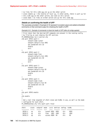Deployment scenarios - UFP + FCoE + vLAG.fm Draft Document for Review May 1, 2014 2:10 pm
160 NIC Virtualization on IBM Flex System
! no links for this vLAG agg are up on the other switch
! state remote up = the reverse of local up, in other words, there is port up for
! this vLAG agg on the other switch, but none on this switch
! state down = no links on either switch are up for this vLAG agg
Details on confirming the health of UFP
The examples provided in Example 6-16 represent truncated output and added embedded
comments on that command output for checking the health of UFP:
Example 6-16 Example of commands to check the health of UFP (after all configs applied)
! First check that the desired UFP commands are present in the running config
! by filering on just showing the UFP sections
PF_CN4093a#show run | section ufp
ufp port INTA3 vport 1
network mode tunnel
network default-vlan 4091
qos bandwidth min 10
enable
exit
!
ufp port INTA3 vport 2
network mode fcoe
network default-vlan 1001
qos bandwidth min 40
enable
exit
!
ufp port INTA3 vport 3
network mode access
network default-vlan 40
qos bandwidth min 20
enable
exit
!
ufp port INTA3 vport 4
network mode trunk
network default-vlan 50
qos bandwidth min 30
enable
exit
!
ufp port INTA3 enable
!
ufp enable
!
! Get a real time snapshot of vPort state and VLANs in use, as well as the mode
! configured for each vPort.
PF_CN4093a#show ufp info vport port inta3
-------------------------------------------------------------------------------
vPort state evbprof mode svid defvlan deftag VLANs
--------- ----- ------- ---- ---- ------- ------ ----------------------
INTA3.1 up dis tunnel 4091 4091 dis 4091
INTA3.2 up dis fcoe 1001 1001 dis 1001
INTA3.3 up dis access 4004 40 dis 40
 