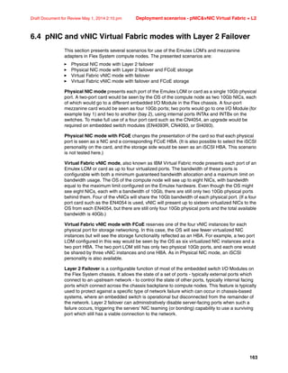 163
Draft Document for Review May 1, 2014 2:10 pm Deployment scenarios - pNICvNIC Virtual Fabric + L2
6.4 pNIC and vNIC Virtual Fabric modes with Layer 2 Failover
This section presents several scenarios for use of the Emulex LOM’s and mezzanine
adapters in Flex System compute nodes. The presented scenarios are:
򐂰 Physical NIC mode with Layer 2 failover
򐂰 Physical NIC mode with Layer 2 failover and FCoE storage
򐂰 Virtual Fabric vNIC mode with failover
򐂰 Virtual Fabric vNIC mode with failover and FCoE storage
Physical NIC mode presents each port of the Emulex LOM or card as a single 10Gb physical
port. A two-port card would be seen by the OS of the compute node as two 10Gb NICs, each
of which would go to a different embedded I/O Module in the Flex chassis. A four-port
mezzanine card would be seen as four 10Gb ports; two ports would go to one I/O Module (for
example bay 1) and two to another (bay 2), using internal ports INTAx and INTBx on the
switches. To make full use of a four port card such as the CN4054, an upgrade would be
required on embedded switch modules (EN4093R, CN4093, or SI4093).
Physical NIC mode with FCoE changes the presentation of the card so that each physical
port is seen as a NIC and a corresponding FCoE HBA. (It is also possible to select the iSCSI
personality on the card, and the storage side would be seen as an iSCSI HBA. This scenario
is not tested here.)
Virtual Fabric vNIC mode, also known as IBM Virtual Fabric mode presents each port of an
Emulex LOM or card as up to four virtualized ports. The bandwidth of these ports is
configurable with both a minimum guaranteed bandwidth allocation and a maximum limit on
bandwidth usage. The OS of the compute node will see up to eight NICs, with bandwidth
equal to the maximum limit configured on the Emulex hardware. Even though the OS might
see eight NICs, each with a bandwidth of 10Gb, there are still only two 10Gb physical ports
behind them. Four of the vNICs will share the 10Gb bandwidth of each physical port. (If a four
port card such as the EN4054 is used, vNIC will present up to sixteen virtualized NICs to the
OS from each EN4054, but there are still only four 10Gb physical ports and the total available
bandwidth is 40Gb.)
Virtual Fabric vNIC mode with FCoE reserves one of the four vNIC instances for each
physical port for storage networking. In this case, the OS will see fewer virtualized NIC
instances but will see the storage functionality reflected as an HBA. For example, a two port
LOM configured in this way would be seen by the OS as six virtualized NIC instances and a
two port HBA. The two port LOM still has only two physical 10Gb ports, and each one would
be shared by three vNIC instances and one HBA. As in Physical NIC mode, an iSCSI
personality is also available.
Layer 2 Failover is a configurable function of most of the embedded switch I/O Modules on
the Flex System chassis. It allows the state of a set of ports - typically external ports which
connect to an upstream network - to control the state of other ports, typically internal facing
ports which connect across the chassis backplane to compute nodes. This feature is typically
used to protect against a specific type of network failure which can occur in chassis-based
systems, where an embedded switch is operational but disconnected from the remainder of
the network. Layer 2 failover can administratively disable server-facing ports when such a
failure occurs, triggering the servers’ NIC teaming (or bonding) capability to use a surviving
port which still has a viable connection to the network.
 