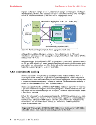 Introduction.fm Draft Document for Review May 1, 2014 2:10 pm
4 NIC Virtualization on IBM Flex System
Figure 1-1, shows an example of how vLAG can create a single common uplink out of a pair
of embedded I/O Modules. This creates a non-looped path with no blocking links, offering the
maximum amount of bandwidth for the links, and no single point of failure.
Figure 1-1 Non-looped design using multi-chassis aggregation on both sides
Although this vLAG based design is considered the most optimal, not all I/O module
virtualization options support this topology, for example, Virtual Fabric vNIC mode or SPAR is
not supported with vLAG.
Another potentially limiting factor with vLAG (and other such cross-chassis aggregations such
as vPC and VSS) is that it only supports a pair of switches acting as one for this cross-chassis
aggregation, and not more than two. If the desire is to split an aggregation across more than
two switches, stacking might be an option to consider.
1.1.3 Introduction to stacking
Stacking provides the ability to take up to eight physical I/O modules and treat them as a
single logical switch from a port usage and management perspective. This means ports on
different I/O modules in the stack can be part of a common aggregation, and you only log in to
a single IP address to manage all I/O modules in the stack. For devices that are attaching to
the stack, the stack looks and acts like a single large switch.
Stacking is supported on the EN4093R and CN4093 I/O modules. It is provided by reserving
a group of uplinks into stacking links and creating a ring of I/O modules with these links. The
ring design ensures the loss of a single link or single I/O module in the stack does not lead to
a disruption of the stack.
Before v7.7 releases of code, it was possible to stack the EN4093R only into a common stack
of like model I/O modules. However, in v7.7 and later code, support was added to add a pair
CN4093s into a hybrid stack of EN4093s to add Fibre Channel Forwarder (FCF) capability
into the stack. The limit for this hybrid stacking is a maximum of 6 x EN4093Rs and 2 x
CN4093s in a common stack.
Chassis
Compute
Node
NIC 1
NIC 2
Upstream
Network
ToR
Switch 2
ToR
Switch 1
Multi-chassis Aggregation (vLAG, vPC, mLAG, etc)
I/O Module 1
I/O Module 2
Multi-chassis Aggregation (vLAG)
Important: When using the EN4093R and CN4093 in hybrid stacking, only the CN4093 is
allowed to act as a stack master or stack backup master for the stack.
 