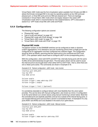 Deployment scenarios - pNICvNIC Virtual Fabric + L2 Failover.fm Draft Document for Review May 1, 2014
166 NIC Virtualization on IBM Flex System
Virtual Fabric vNIC mode was the first virtualization option available from Emulex and IBM. It
allows the Emulex converged NIC to be seen by operating systems as four NIC ports per
physical port, or three NIC ports and one HBA per physical port. There are topology
constraints in Virtual Fabric vNIC mode which are largely relaxed in the newer UFP
virtualization mode which is recommended for new implementations. UFP is discussed in
section 6.3, “UFP mode virtual NIC with vLAG and FCoE”.
6.4.4 Configurations
The following configuration options are covered:
򐂰 “Physical NIC mode”
򐂰 “Use of vLAG with failover” on page 167
򐂰 “Physical NIC mode with FCoE storage” on page 168
򐂰 “Virtual Fabric vNIC mode” on page 174
򐂰 “Virtual Fabric vNIC mode with FCoE” on page 176
Physical NIC mode
The failover function on the EN4093R switches can be configured on static or dynamic
(LACP) aggregations. If it is desired to use auto monitoring (amon) then a single port can be
configured as an aggregation and then configured into a failover trigger. The configuration
would be done as follows, assuming that the uplink ports to be monitored are EXT5 and
EXT7. (The upstream switch would have to configure LACP on the corresponding ports.)
With this configuration, when both EXT5 and EXT7 fail, internally facing ports with the same
VLANs will be administratively brought down. The limit option shown can be used to cause
the internal ports to be brought down when either EXT5 or EXT7 fails - that is, when there are
one or fewer ports active. The commands are shown in Example 6-18.
Example 6-18 Failover configuration - pNIC mode - Auto monitor
interface port EXT5,EXT7
lacp key 5757
lacp mode active
failover enable
failover trigger 1 amon admin-key 5757
failover trigger 1 enable
failover trigger 1 limit 1 (optional)
It is sometimes desirable to configure failover with more flexibility than the amon option
provides. This can be done with manual configuration, also known as mmon. A configuration
to do the same failover as is shown above using manual monitoring is shown below. Note that
the controlled ports are explicitly specified, and can be a subset of the internal facing ports, or
can include external ports such as when a server is connected to them. In Example 6-19, only
ports INTA1 and INTA2 are to be disabled in the event of an uplink failure.
Example 6-19 Failover configuration - pNIC mode - Manual monitor
interface port EXT5,EXT7
lacp key 5757
lacp mode active
failover enable
failover trigger 1 mmon monitor admin-key 5757
 