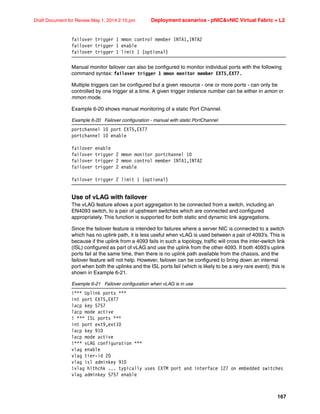 167
Draft Document for Review May 1, 2014 2:10 pm Deployment scenarios - pNICvNIC Virtual Fabric + L2
failover trigger 1 mmon control member INTA1,INTA2
failover trigger 1 enable
failover trigger 1 limit 1 (optional)
Manual monitor failover can also be configured to monitor individual ports with the following
command syntax: failover trigger 1 mmon monitor member EXT5,EXT7.
Multiple triggers can be configured but a given resource - one or more ports - can only be
controlled by one trigger at a time. A given trigger instance number can be either in amon or
mmon mode.
Example 6-20 shows manual monitoring of a static Port Channel.
Example 6-20 Failover configuration - manual with static PortChannel
portchannel 10 port EXT5,EXT7
portchannel 10 enable
failover enable
failover trigger 2 mmon monitor portchannel 10
failover trigger 2 mmon control member INTA1,INTA2
failover trigger 2 enable
failover trigger 2 limit 1 (optional)
Use of vLAG with failover
The vLAG feature allows a port aggregation to be connected from a switch, including an
EN4093 switch, to a pair of upstream switches which are connected and configured
appropriately. This function is supported for both static and dynamic link aggregations.
Since the failover feature is intended for failures where a server NIC is connected to a switch
which has no uplink path, it is less useful when vLAG is used between a pair of 4093’s. This is
because if the uplink from a 4093 fails in such a topology, traffic will cross the inter-switch link
(ISL) configured as part of vLAG and use the uplink from the other 4093. If both 4093’s uplink
ports fail at the same time, then there is no uplink path available from the chassis, and the
failover feature will not help. However, failover can be configured to bring down an internal
port when both the uplinks and the ISL ports fail (which is likely to be a very rare event); this is
shown in Example 6-21.
Example 6-21 Failover configuration when vLAG is in use
!*** Uplink ports ***
int port EXT5,EXT7
lacp key 5757
lacp mode active
! *** ISL ports ***
int port ext9,ext10
lacp key 910
lacp mode active
!*** vLAG configuration ***
vlag enable
vlag tier-id 20
vlag isl adminkey 910
!vlag hlthchk ... typically uses EXTM port and interface 127 on embedded switches
vlag adminkey 5757 enable
 