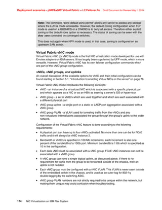 Deployment scenarios - pNICvNIC Virtual Fabric + L2 Failover.fm Draft Document for Review May 1, 2014
174 NIC Virtualization on IBM Flex System
Virtual Fabric vNIC mode
Virtual Fabric vNIC (or vNIC1) mode is the first NIC virtualization mode developed for use with
Emulex adapters on IBM servers. It has largely been supplanted by UFP mode, which is more
versatile. However, Virtual Fabric vNIC has its own failover configuration commands which
are part of the vNIC group configuration.
vNICs, vNIC groups, and uplinks
An overall discussion of the available options for vNIC and their initial configuration can be
found starting in Section 5.1, “Introduction to enabling Virtual NICs on the server” on page 76.
Virtual Fabric vNIC mode introduces the following concepts:
򐂰 vNIC - an instance of a virtualized NIC which is associated with a specific physical port
and which appears as a NIC or as an HBA as seen by a server’s OS or hypervisor
򐂰 vNIC group - a set of vNIC’s which are used together and which are each associated with
a different physical port
򐂰 vNIC group uplink - a single port or a static or LACP port aggregation associated with a
vNIC group
򐂰 vNIC group VLAN - a VLAN used for tunneling traffic from the vNICs and any
non-virtualized internal ports associated the group through the group’s uplink to the wider
network.
Configuration of the Virtual Fabric vNIC feature is done according to the following
requirements:
򐂰 A physical port can have up to four vNICs activated. No more than one can be for FCoE
traffic and it will always be vNIC instance 2.
򐂰 Bandwidth of vNIC’s is specified in 100 Mb increments; each increment is also one
percent of the bandwidth of a 10Gb port. Minimum bandwidth is 1 Gb which is specified as
10 in the configuration.
򐂰 Each data vNIC must be associated with a vNIC group. FCoE vNIC instances can not be
associated with a vNIC group.
򐂰 A vNIC group can have a single logical uplink, as discussed above. If there is no
requirement for traffic from the group to be forwarded outside of the chassis, then an
uplink is not needed.
򐂰 Each vNIC group must be configured with a vNIC VLAN. This VLAN is never seen outside
of the embedded switch in the chassis, and is used as an outer tag for 802-1q
double-tagging by the switching ASIC.
򐂰 vNIC group VLAN numbers are not strictly required to be unique within the network, but
making them unique may avoid confusion when troubleshooting.
Note: The command “zone default-zone permit” allows any server to access any storage
where the LUN is made accessible. However, the default zoning configuration when FCF
mode is used on a G8264CS or a CN4093 is to deny all access. Therefore either explicit
zoning or the default-zone option is necessary. The status of zoning can be seen with the
show zone command on converged switches.
This does not apply when NPV mode is used; in that case, zoning is configured on an
upstream SAN switch.
 