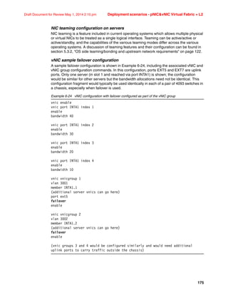 175
Draft Document for Review May 1, 2014 2:10 pm Deployment scenarios - pNICvNIC Virtual Fabric + L2
NIC teaming configuration on servers
NIC teaming is a feature included in current operating systems which allows multiple physical
or virtual NICs to be treated as a single logical interface. Teaming can be active/active or
active/standby, and the capabilities of the various teaming modes differ across the various
operating systems. A discussion of teaming features and their configuration can be found in
section 5.3.2, “OS side teaming/bonding and upstream network requirements” on page 122.
vNIC sample failover configuration
A sample failover configuration is shown in Example 6-24, including the associated vNIC and
vNIC group configuration commands. In this configuration, ports EXT5 and EXT7 are uplink
ports. Only one server (in slot 1 and reached via port INTA1) is shown; the configuration
would be similar for other servers but the bandwidth allocations need not be identical. This
configuration fragment would typically be used identically in each of a pair of 4093 switches in
a chassis, especially when failover is used.
Example 6-24 vNIC configuration with failover configured as part of the vNIC group
vnic enable
vnic port INTA1 index 1
enable
bandwidth 40
vnic port INTA1 index 2
enable
bandwidth 30
vnic port INTA1 index 3
enable
bandwidth 20
vnic port INTA1 index 4
enable
bandwidth 10
vnic vnicgroup 1
vlan 3001
member INTA1.1
(additional server vnics can go here)
port ext5
failover
enable
vnic vnicgroup 2
vlan 3002
member INTA1.2
(additional server vnics can go here)
failover
enable
(vnic groups 3 and 4 would be configured similarly and would need additional
uplink ports to carry traffic outside the chassis)
 