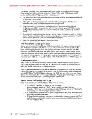 Deployment scenarios - pNICvNIC Virtual Fabric + L2 Failover.fm Draft Document for Review May 1, 2014
176 NIC Virtualization on IBM Flex System
The failover command in the above example is used instead of the failover configuration
shown elsewhere in this section when Virtual Fabric vNIC is used. vNIC failover would
function as follows for vNIC groups where it is configured:
򐂰 The uplink port - which can also be a static portchannel or LACP portchannel specified by
an adminkey - is monitored.
򐂰 If the uplink for a vnic group fails or is blocked due to spanning tree, then the vnic
members of the group would be administratively brought down.
򐂰 If the other switch in the chassis is configured with the same vnic and vnic group
configuration, and if the corresponding uplink in that switch is up, and if NIC teaming is
configured appropriately on the servers, then traffic will use the path through the other
switch.
򐂰 Options which are available in the standard failover trigger configuration, such as the limit
option, VLAN sensitivity, and the manual monitoring options are not available in the vNIC
failover feature. However, UFP uses standard failover triggers.
򐂰 vLAG can not be used with Virtual Fabric vNIC mode.
vNIC failover and shared uplink mode
Shared uplink mode with Virtual Fabric vNIC allows multiple vnic groups to share an uplink
port. This mode is enabled with the vnic uplink-share command, and by specifying the
uplink port (or aggregation) in those vNIC groups where it is desired. The vnic failover
command is specified in the same way when shared uplink mode is in use. Shared uplink
mode, like dedicated uplink mode, does not allow multiple uplinks to be specified in a given
vnic group. A fuller discussion of shared uplink mode and a comparison with the default
dedicated uplink mode can be found in section 4.1.1, “Virtual Fabric mode vNIC” on page 57.
vLAG considerations
vLAG cannot be used on ports or vNIC instances which are members of a vNIC group. A
vNIC group can have only one uplink, and so it would not be possible to configure both an
uplink and an ISL to connect to a vLAG peer switch.
A pair of upstream switches such as the G8264s used in our testing can run vLAG between
them and connect to the uplink PortChannels of a pair of vNIC groups on different switches
such as EN4093’s. The EN4093’s cannot detect that vLAG is in use at the other end of their
uplinks. For this to work, the servers supported by the vNIC groups must configure the same
VLANS on corresponding vNIC’s connecting to each physical port.
Virtual Fabric vNIC mode with FCoE
FCoE traffic is configured in Virtual Fabric vNIC mode as follows:
• FCoE traffic, if enabled, is always on vNIC instance 2.
• When instance 2 is used for FCoE, it is not included in any vNIC group.
• Since the FCoE instance is not configured in a vNIC group, failover for FCoE traffic
is not configured with the vnic group failover option.
• FCoE traffic does not flow over an uplink configured for a vnic group. It can flow over
an uplink in shared uplink mode.
• The standard failover trigger commands can be used to implement failover for FCoE
traffic if desired, but if this is done the entire server-facing port will be brought down,
not only the FCoE vNIC.
 