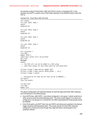 177
Draft Document for Review May 1, 2014 2:10 pm Deployment scenarios - pNICvNIC Virtual Fabric + L2
An example config of Virtual Fabric vNIC with FCoE is shown in Example 6-25. In this
example, port EXT7 is used to carry FCoE traffic upstream to the 8264CS switch where the
FCF is.
Example 6-25 Virtual Fabric vNIC with FCoE
vnic enable
vnic port INTA1 index 1
enable
bandwidth 40
vnic port INTA1 index 2
enable
bandwidth 30
vnic port INTA1 index 3
enable
bandwidth 20
vnic port INTA1 index 4
enable
bandwidth 10
vnic vnicgroup 1
vlan 3001
member INTA1.1
(additional server vnics can go here)
port ext5
failover
enable
.... the FCoE vnic can not be added to a vNIC group
.... additional groups for data vNICs would be configured here
failover trigger 3 mmon monitor member EXT7
failover trigger 3 mmon control INTA1[,INTA2 ... etc.]
failover trigger 3 enable
... configuration for FCoE and for FCoE uplink to G8264CS....
cee enable
fcoe fips enable
int port ext7
vlan 1002
member ext7
The above configuration will implement failover for both the data and FCoE vNIC instances,
but it will behave in the following ways:
򐂰 If port EXT5 fails, vNIC INTA1.1 and others configured in vnic group 1 (which would be on
other servers) would be administratively down. The same would happen if an uplink port
configured in vnic groups 3 or 4 should fail; the vNICs associated with those groups would
be disabled.
򐂰 If the FCoE uplink, port EXT7 fails, then port INTA1 and other ports specified in the failover
trigger would be administratively down. This would include all of the vNIC instances
configured on those ports even though they might still have a working path to the
upstream network.
 
