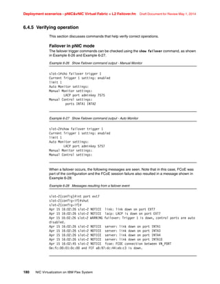 Deployment scenarios - pNICvNIC Virtual Fabric + L2 Failover.fm Draft Document for Review May 1, 2014
180 NIC Virtualization on IBM Flex System
6.4.5 Verifying operation
This section discusses commands that help verify correct operations.
Failover in pNIC mode
The failover trigger commands can be checked using the show failover command, as shown
in Example 6-26 and Example 6-27.
Example 6-26 Show Failover command output - Manual Monitor
slot-1#sho failover trigger 1
Current Trigger 1 setting: enabled
limit 1
Auto Monitor settings:
Manual Monitor settings:
LACP port adminkey 7575
Manual Control settings:
ports INTA1 INTA2
Example 6-27 Show Failover command output - Auto Monitor
slot-2#show failover trigger 1
Current Trigger 1 setting: enabled
limit 1
Auto Monitor settings:
LACP port adminkey 5757
Manual Monitor settings:
Manual Control settings:
When a failover occurs, the following messages are seen. Note that in this case, FCoE was
part of the configuration and the FCoE session failure also resulted in a message shown in
Example 6-28:
Example 6-28 Messages resulting from a failover event
slot-2(config)#int port ext7
slot-2(config-if)#shut
slot-2(config-if)#
Apr 15 16:02:26 slot-2 NOTICE link: link down on port EXT7
Apr 15 16:02:26 slot-2 NOTICE lacp: LACP is down on port EXT7
Apr 15 16:02:26 slot-2 WARNING failover: Trigger 1 is down, control ports are auto
disabled.
Apr 15 16:02:26 slot-2 NOTICE server: link down on port INTA1
Apr 15 16:02:26 slot-2 NOTICE server: link down on port INTA3
Apr 15 16:02:26 slot-2 NOTICE server: link down on port INTA4
Apr 15 16:02:26 slot-2 NOTICE server: link down on port INTA10
Apr 15 16:02:45 slot-2 NOTICE fcoe: FCOE connection between VN_PORT
0e:fc:00:01:0c:00 and FCF a8:97:dc:44:eb:c3 is down.
 