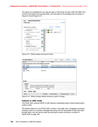 Deployment scenarios - pNICvNIC Virtual Fabric + L2 Failover.fm Draft Document for Review May 1, 2014
182 NIC Virtualization on IBM Flex System
The status of a disabled port can also be seen on the server as both a NIC and HBA. Port
vmnic0 is still active and carrying traffic, and has paths to the storage array, as shown in
Figure 6-18 and Figure 6-19
Figure 6-18 VMware display showing port down
Figure 6-19 VMware storage adapter showing no paths to storage
Failover in vNIC mode
The FCoE vNIC instance (INTA1.2) still requires a dedicated uplink unless shared-uplink
mode is used.
The failover status of a non-FCoE vNIC is shown in the show vnic vnicgroup command.
However, there is no console message that shows that the associated vnic(s) have been
brought down; this can also be seen by entering the same command, as shown in
Figure 6-20 on page 183.
 