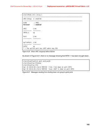 183
Draft Document for Review May 1, 2014 2:10 pm Deployment scenarios - pNICvNIC Virtual Fabric + L2
Figure 6-20 Show vNIC vnicgroup before failover
As shown in Figure 6-21, there is no message showing that INTA1.1 has been brought down.
Figure 6-21 Messages resulting from shutting down vnic group’s uplink ports
slot-2#sho vnic vnicg 1
------------------------------------------------------------------------
vNIC Group 1: enabled
------------------------------------------------------------------------
VLAN : 3901
Failover : enabled
vNIC Link
---------- ---------
INTA1.1 up
Port Link
---------- ---------
UplinkPort Link
---------- ---------
EXT5* up
* = The uplink port has LACP admin key 555
slot-2(config)#int port ext5,ext6
slot-2(config-if)#shut
slot-2(config-if)#
Apr 15 18:51:55 slot-2 NOTICE link: link down on port EXT5
Apr 15 18:51:55 slot-2 NOTICE lacp: LACP is down on port EXT5
 