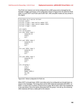 185
Draft Document for Review May 1, 2014 2:10 pm Deployment scenarios - pNICvNIC Virtual Fabric + L2
The FCoE vnic instance can not be configured into a vNIC group and is managed by the
failover trigger commands. In the configuration shown in Figure 6-23, the uplink for FCoE
traffic is on port EXT7 and FCoE uses VLAN 1001. vNIC and pNIC modes are very similar in
this regard.
Figure 6-23 Failover configuration for FCoE vnic
When EXT7 is brought down, INTA1 (and other ports if so configured) are brought down as
shown in the messages. This brings down all the vNIC instances associated with INTA1, so
INTA1.1 is down and it is shown in Figure 6-24 on page 186 as down rather than disabled as
is the case above. Since the uplinks associated with vnic group 1 are still up, the remaining
vNIC instances still have a viable path to the network.
slot-1#sho run | section failover
failover enable
failover trigger 1 mmon monitor member EXT7
failover trigger 1 mmon control member INTA1
failover trigger 1 enable
vnic enable
vnic uplink-share
vnic port INTA1 index 1
bandwidth 25
enable
exit
!
vnic port INTA1 index 2
bandwidth 25
enable
exit
!
vnic port INTA1 index 3
bandwidth 25
enable
exit
!
vnic port INTA1 index 4
bandwidth 25
enable
exit
!
vnic vnicgroup 1
vlan 2
enable
failover
member INTA1.1
key 555
exit
 