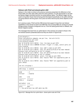 187
Draft Document for Review May 1, 2014 2:10 pm Deployment scenarios - pNICvNIC Virtual Fabric + L2
Failover with FCoE and shared-uplink vNIC
Failover in this mode is similar to the previous scenarios presented; the difference is that
FCoE traffic and other data traffic share the same uplink(s). It is still appropriate to use both
the failover trigger command and the vnic group failover option. The failover trigger can be
used to bring down those internal facing ports that depend specifically on the uplink while the
vnic group failover will bring down vnic’s (and not entire internal ports) which depend on the
uplink.
As in previous cases, FCoE and the HBA drivers that support it have their own failover
capabilities on the servers so that if one HBA fails, the surviving HBA can continue to provide
storage access if properly configured to do so. From the testing performed on VMware, this
failover happens quickly.
The messages that result from an uplink failure in this scenario are similar to those in the
non-shared scenario presented above but they are shown in Figure 6-25.
Figure 6-25 Message flow from uplink failure - shared uplink mode with FCoE
slot-1#config t
Enter configuration commands, one per line. End with Ctrl/Z.
slot-1(config)#int port ext5
slot-1(config-if)#shut
Apr 16 12:52:30 slot-1 NOTICE link: link down on port EXT5
Apr 16 12:52:30 slot-1 WARNING failover: Trigger 1 is down, control ports are
auto disabled.
Apr 16 12:52:30 slot-1 NOTICE lacp: LACP is down on port EXT5
Apr 16 12:52:30 slot-1 NOTICE fcoe: FCF a8:97:dc:0f:ed:c4 has been removed
because trunk configuration on the fcf changed.
Apr 16 12:52:30 slot-1 NOTICE fcoe: FCF a8:97:dc:0f:ed:c3 has been removed
because trunk configuration on the fcf changed.
Apr 16 12:52:30 slot-1 NOTICE server: link down on port INTA1
Apr 16 12:52:31 slot-1 NOTICE dcbx: Feature VNIC not supported by peer on
port INTA2
Apr 16 12:52:31 slot-1 NOTICE dcbx: Feature VNIC not supported by peer on
port INTA10
sho vnic vnicgroup 1
------------------------------------------------------------------------
vNIC Group 1: enabled
------------------------------------------------------------------------
VLAN : 2
Failover : enabled
vNIC Link
---------- ---------
INTA1.1 disabled
UplinkPort Link
---------- ---------
EXT5* down
* = The uplink port has LACP admin key 555
 