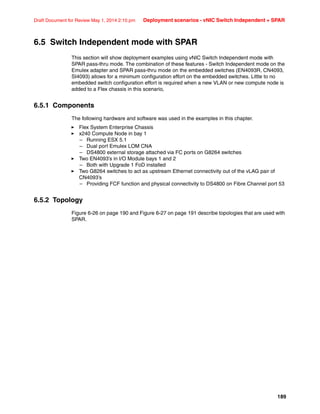 189
Draft Document for Review May 1, 2014 2:10 pm Deployment scenarios - vNIC Switch Independent + SPAR
6.5 Switch Independent mode with SPAR
This section will show deployment examples using vNIC Switch Independent mode with
SPAR pass-thru mode. The combination of these features - Switch Independent mode on the
Emulex adapter and SPAR pass-thru mode on the embedded switches (EN4093R, CN4093,
SI4093) allows for a minimum configuration effort on the embedded switches. Little to no
embedded switch configuration effort is required when a new VLAN or new compute node is
added to a Flex chassis in this scenario,
6.5.1 Components
The following hardware and software was used in the examples in this chapter.
򐂰 Flex System Enterprise Chassis
򐂰 x240 Compute Node in bay 1
– Running ESX 5.1
– Dual port Emulex LOM CNA
– DS4800 external storage attached via FC ports on G8264 switches
򐂰 Two EN4093’s in I/O Module bays 1 and 2
– Both with Upgrade 1 FoD installed
򐂰 Two G8264 switches to act as upstream Ethernet connectivity out of the vLAG pair of
CN4093’s
– Providing FCF function and physical connectivity to DS4800 on Fibre Channel port 53
6.5.2 Topology
Figure 6-26 on page 190 and Figure 6-27 on page 191 describe topologies that are used with
SPAR.
 