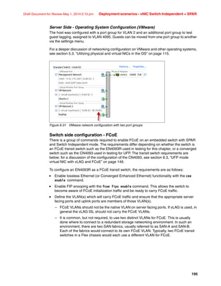 195
Draft Document for Review May 1, 2014 2:10 pm Deployment scenarios - vNIC Switch Independent + SPAR
Server Side - Operating System Configuration (VMware)
The host was configured with a port group for VLAN 2 and an additional port group to test
guest tagging, assigned to VLAN 4095. Guests can be moved from one port group to another
via the settings menu.
For a deeper discussion of networking configuration on VMware and other operating systems,
see section 5.3, “Utilizing physical and virtual NICs in the OS” on page 115.
Figure 6-31 VMware network configuration with two port groups
Switch side configuration - FCoE
There is a group of commands required to enable FCoE on an embedded switch with SPAR
and Switch Independent mode. The requirements differ depending on whether the switch is
an FCoE transit switch such as the EN4093R used in testing for this chapter, or a converged
switch such as the CN4093 used in testing for UFP. The transit switch requirements are
below; for a discussion of the configuration of the CN4093, see section 6.3, “UFP mode
virtual NIC with vLAG and FCoE” on page 149.
To configure an EN4093R as a FCoE transit switch, the requirements are as follows:
򐂰 Enable lossless Ethernet (or Converged Enhanced Ethernet) functionality with the cee
enable command.
򐂰 Enable FIP snooping with the fcoe fips enable command. This allows the switch to
become aware of FCoE initialization traffic and be ready to carry FCoE traffic.
򐂰 Define the VLAN(s) which will carry FCoE traffic and ensure that the appropriate server
facing ports and uplink ports are members of those VLAN(s).
– FCoE VLANs should not be the native VLAN on server facing ports. If vLAG is used, in
general the vLAG ISL should not carry the FCoE VLANs.
– It is common, but not required, to use two distinct VLANs for FCoE. This is usually
done where to connect to a redundant storage networking environment. In such an
environment, there are two SAN fabrics, usually referred to as SAN-A and SAN-B.
Each of the fabrics would connect to its own FCoE VLAN. Typically, two FCoE transit
switches in a Flex chassis would each use a different VLAN for FCoE.
 