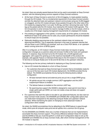 Chapter 1. Introduction to I/O module and NIC virtualization features in the IBM Flex System environment 7
Draft Document for Review May 1, 2014 2:10 pm Introduction.fm
As noted, there are actually several features that can be used to accomplish an Easy Connect
solution, with the following being common aspects of Easy Connect solutions:
򐂰 At the heart of Easy Connect is some form of Q-in-Q tagging, to mask packets traveling
through the I/O module. This is a fundamental requirement of any Easy Connect solution
and lets the attached hosts and upstream network communicate using any VLAN (tagged
or untagged), and the I/O module will pass those packets through to the other side of the
I/O module by wrapping them in an outer VLAN tag, and then removing that outer VLAN
tag as the packet exits the I/O module, thus making the I/O module VLAN agnostic. This
Q-in-Q operation is what removes the need to manage VLANs on the I/O module, which is
usually one of the larger ongoing management requirements of a deployed I/O module.
򐂰 Pre-creating an aggregation of the uplinks, in some cases, all of the uplinks, to remove the
likelihood of loops (if all uplinks are not used, any unused uplinks/ports should be disabled
to ensure loops are not possible).
򐂰 Optionally disabling spanning-tree so the upstream network does not receive any
spanning-tree BPDUs. This is especially important in the case of upstream devices that
will shut down a port if BPDUs are received, such as a Cisco FEX device, or an upstream
switch running some form of BPDU guard.
After it is configured, an I/O module in Easy Connect mode does not require on-going
configuration changes as a customer adds and removes VLANs to the hosts and upstream
network. In essence, Easy Connect turns the I/O module into a VLAN agnostic port
aggregator, with support for growing up to the maximum bandwidth of the product (for
example, add upgrade Feature on Demand (FoD) keys to the I/O module to increase the
10 Gb links to Compute Nodes and 10 Gb and 40 Gb links to the upstream networks).
The following are the two primary methods for deploying an Easy Connect solution:
򐂰 Use an I/O module that defaults to a form of Easy Connect:
– For customers that want an Easy Connect type of solution that is immediately ready for
use out of the box (zero touch I/O module deployment), the SI4093 provides this by
default. The SI4093 accomplishes this by having the following factory default
configuration:
• All base licensed internal and external ports are put into a single SPAR group.
• All uplinks are put into a single common LACP aggregation and the LACP
suspend-port feature is enabled.
• The failover feature is enabled on the common LACP key.
• No spanning-tree support (the SI4093 is designed to never permit more than a
single uplink path per SPAR, so it can not create a loop and does not support
spanning-tree).
򐂰 For customers that want the option to be able to use advanced features, but also want an
Easy Connect mode solution, the EN4093R and CN4093 offer configurable options that
can make them transparent to the attaching Compute Nodes and upstream network
switches. While maintaining the option of changing to more advanced modes of
configuration when needed.
As noted, the SI4093 accomplishes this by defaulting to the SPAR feature in pass-through
mode, which puts all compute node ports and all uplinks into a common Q-in-Q group.
For the EN4093R and CN4093, there are a number of features that can be implemented to
accomplish this Easy Connect support. The primary difference between these I/O modules
and the SI4093 is that you must first perform a small set of configuration steps to set up the
EN4093R and CN4093 into an Easy Connect mode, after which minimal management of the
I/O module is required.
 