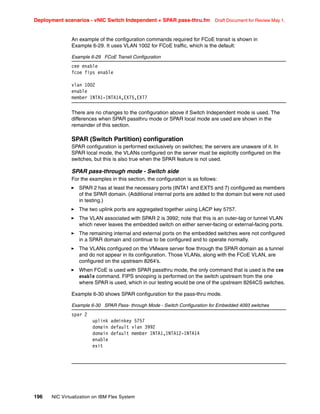 Deployment scenarios - vNIC Switch Independent + SPAR pass-thru.fm Draft Document for Review May 1,
196 NIC Virtualization on IBM Flex System
An example of the configuration commands required for FCoE transit is shown in
Example 6-29. It uses VLAN 1002 for FCoE traffic, which is the default:
Example 6-29 FCoE Transit Configuration
cee enable
fcoe fips enable
vlan 1002
enable
member INTA1-INTA14,EXT5,EXT7
There are no changes to the configuration above if Switch Independent mode is used. The
differences when SPAR passthru mode or SPAR local mode are used are shown in the
remainder of this section.
SPAR (Switch Partition) configuration
SPAR configuration is performed exclusively on switches; the servers are unaware of it. In
SPAR local mode, the VLANs configured on the server must be explicitly configured on the
switches, but this is also true when the SPAR feature is not used.
SPAR pass-through mode - Switch side
For the examples in this section, the configuration is as follows:
򐂰 SPAR 2 has at least the necessary ports (INTA1 and EXT5 and 7) configured as members
of the SPAR domain. (Additional internal ports are added to the domain but were not used
in testing.)
򐂰 The two uplink ports are aggregated together using LACP key 5757.
򐂰 The VLAN associated with SPAR 2 is 3992; note that this is an outer-tag or tunnel VLAN
which never leaves the embedded switch on either server-facing or external-facing ports.
򐂰 The remaining internal and external ports on the embedded switches were not configured
in a SPAR domain and continue to be configured and to operate normally.
򐂰 The VLANs configured on the VMware server flow through the SPAR domain as a tunnel
and do not appear in its configuration. Those VLANs, along with the FCoE VLAN, are
configured on the upstream 8264’s.
򐂰 When FCoE is used with SPAR passthru mode, the only command that is used is the cee
enable command. FIPS snooping is performed on the switch upstream from the one
where SPAR is used, which in our testing would be one of the upstream 8264CS switches.
Example 6-30 shows SPAR configuration for the pass-thru mode.
Example 6-30 SPAR Pass- through Mode - Switch Configuration for Embedded 4093 switches
spar 2
uplink adminkey 5757
domain default vlan 3992
domain default member INTA1,INTA12-INTA14
enable
exit
 