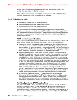 Deployment scenarios - vNIC Switch Independent + SPAR pass-thru.fm Draft Document for Review May 1,
198 NIC Virtualization on IBM Flex System
for their side of the uplinks from the EN4093’s also must be configured to match the
configuration specified on the EN4093 switches.
If the upstream switches are to provide FCoE functions such as FCF or NPV, then those
functions would be part of their configuration in the usual way.
6.5.5 Verifying operation
In summary, it is possible to do the following if desired:
򐂰 Switch Independent mode with SPAR passthru domain
򐂰 Switch Independent mode with SPAR local domain
It is also possible to use these features separately from each other if desired. Switch
independent mode allows servers to see more NIC interfaces than are physically available
and allocate their bandwidth (outbound only). SPAR provides a way to partition the switches
on which it is available and tunnel VLANs through them with no additional configuration if
passthru mode is used.
VLAN numbering considerations
There are several different categories of VLANs which need to have assigned numbers with
these features, whether used separately or in concert. They are summarized below:
򐂰 Data-bearing VLANs - these are the VLANs that are defined both on the compute node
and in the upstream network and which actually carry data. They are typically assigned
and managed by the networking team in a customer environment. They are configured on
compute nodes in the Flex chassis and also on Top-of-Rack or other aggregation switches
which typically are immediately upstream of the embedded I/O modules.
򐂰 Switch Independent Mode LPVIDs - these are the VLANs which are configured in the
UEFI page for the Emulex adapter(s) on compute nodes. They are used as the VLANs for
untagged traffic sent from a compute node on a vNIC instance, so they are similar to a
native VLAN on a switch. LPVIDs can either be actual VLANs which are data-bearing
VLANs and will allow host or guest OS’s to send untagged traffic. One common approach,
however, is to use numbers for these VLANs which are unlikely to be used for data-bearing
VLANs, such as numbers in the 4000 range, and to then always send tagged traffic from
hypervisors or guess OS’s. This approach allows VLAN assignments to be changed
without the need to reboot the compute node and go through the UEFI configuration.
򐂰 SPAR domain default VLANs - these are used for the outer tag when traffic passes
through a SPAR passthru domain. They never leave the switch where they are configured.
They can be assigned the same number as a data-bearing VLAN number or a LPVID
number, although this may result in confusion when troubleshooting the environment.
򐂰 VLANs used in SPAR local domains. If a SPAR local domain is used then any
data-bearing VLANs, including the LPVID VLANs and others defined on OS’s must be
explicitly configured as the domain default VLAN or as local VLANs within the domain.
Use of SPAR local domains does not provide the ability to avoid configuring VLANs on the
embedded I/O modules which is one of the key benefits of using a SPAR passthru domain.
Verifying Operations: SPAR Passthru Mode
The status of the SPAR is shown through the show spar command. To verify that traffic is
flowing to the upstream switch, the show mac-address-table command is used on the
downlink ports and/or the desired VLANs. In our test bed, addresses from the VMware
management network, the virtual guest machines, and FCoE appear on the SPAR VLAN on
the embedded switch but on their proper VLANs on the upstream 4093 switch. If the MAC
 