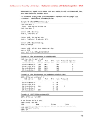 199
Draft Document for Review May 1, 2014 2:10 pm Deployment scenarios - vNIC Switch Independent + SPAR
addresses do not appear in both places, traffic is not flowing properly. The SPAR VLAN, 3992,
is not seen at all on the upstream switch.
The commands to verify SPAR operations and their output are listed in Example 6-32,
Example 6-33, Example 6-34, and Example 6-35
Example 6-32 Show SPAR command output
slot-1#sho spar ?
1-8 Show SPAR ID information
slot-1#sho spar 2
Current SPAR 2 Settings:
enabled, name SPAR 2
Current SPAR 2 Uplink Settings:
port 0, PortChannel 0, adminkey 5757
Current SPAR 2 Domain Settings:
mode passthrough
Current SPAR 2 Default VLAN Domain Settings:
sparvid 3992
server port list: INTA1,INTA12-INTA14
Example 6-33 MAC address display on embedded switch
slot-1#sho mac int port inta1
MAC address VLAN Port Trnk State Permanent Openflow
----------------- -------- ------- ---- ----- --------- --------
00:0c:29:4a:60:ae 3992 INTA1 FWD N
00:0c:29:54:38:d8 3992 INTA1 FWD N
0e:fc:00:01:0c:00 3992 INTA1 FWD N
34:40:b5:be:8e:91 3992 INTA1 FWD N
Example 6-34 MAC address display from 8264 switch - downlinks to 4093
8264cs-1#sho mac portchannel 67
MAC address VLAN Port Trnk State Permanent
----------------- -------- ------- ---- ----- ---------
00:0c:29:4a:60:ae 2 67 TRK
00:0c:29:54:38:d8 1 67 TRK
0e:fc:00:01:0c:00 1001 67 TRK P
34:40:b5:be:8e:91 1 67 TRK
34:40:b5:be:8e:91 1001 67 TRK
Example 6-35 SPAR VLAN on upstream 8264
8264cs-1#sho mac vlan 3992
No FDB entries for VLAN 3992.
8264cs-1#sho vlan 3992
VLAN Name Status Ports
---- -------------------------------- ------ -------------------------
VLAN 3992 doesn't exist.
8264cs-1#
 