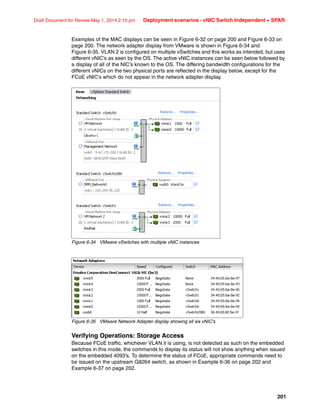 201
Draft Document for Review May 1, 2014 2:10 pm Deployment scenarios - vNIC Switch Independent + SPAR
Examples of the MAC displays can be seen in Figure 6-32 on page 200 and Figure 6-33 on
page 200. The network adapter display from VMware is shown in Figure 6-34 and
Figure 6-35. VLAN 2 is configured on multiple vSwitches and this works as intended, but uses
different vNIC’s as seen by the OS. The active vNIC instances can be seen below followed by
a display of all of the NIC’s known to the OS. The differing bandwidth configurations for the
different vNICs on the two physical ports are reflected in the display below, except for the
FCoE vNIC’s which do not appear in the network adapter display.
Figure 6-34 VMware vSwitches with multiple vNIC instances
Figure 6-35 VMware Network Adapter display showing all six vNIC’s
Verifying Operations: Storage Access
Because FCoE traffic, whichever VLAN it is using, is not detected as such on the embedded
switches in this mode, the commands to display its status will not show anything when issued
on the embedded 4093’s. To determine the status of FCoE, appropriate commands need to
be issued on the upstream G8264 switch, as shown in Example 6-36 on page 202 and
Example 6-37 on page 202.
 