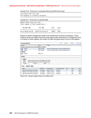 Deployment scenarios - vNIC Switch Independent + SPAR pass-thru.fm Draft Document for Review May 1,
202 NIC Virtualization on IBM Flex System
Example 6-36 FCoE query on embedded 4093 using SPAR Pass-through
slot-1#sho fcoe fips fcoe
FIP snooping is currently disabled.
Example 6-37 FCoE query on upstream 8264
8264cs-1#sho fcoe fips fcoe
Total number of FCoE connections: 1
VN_PORT MAC FCF MAC Port Vlan
------------------------------------------------------
0e:fc:00:01:0c:00 a8:97:dc:0f:ed:c3 PCH67 1001
Access to network storage also needs to be verified from the servers accessing it. Three
LUNs are shown as visible to the server (see Figure 6-36); when there is a configuration error
or a failure on either adapter, the number of LUNs and paths drops to zero on that adapter.
Figure 6-36 Storage Adapter status from VMware host
 