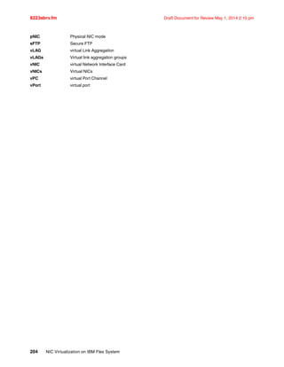 8223abrv.fm Draft Document for Review May 1, 2014 2:10 pm
204 NIC Virtualization on IBM Flex System
pNIC Physical NIC mode
sFTP Secure FTP
vLAG virtual Link Aggregation
vLAGs Virtual link aggregation groups
vNIC virtual Network Interface Card
vNICs Virtual NICs
vPC virtual Port Channel
vPort virtual port
 