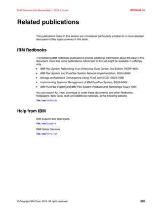 © Copyright IBM Corp. 2014. All rights reserved. 205
Draft Document for Review May 1, 2014 2:10 pm 8223bibl.fm
Related publications
The publications listed in this section are considered particularly suitable for a more detailed
discussion of the topics covered in this book.
IBM Redbooks
The following IBM Redbooks publications provide additional information about the topic in this
document. Note that some publications referenced in this list might be available in softcopy
only.
򐂰 IBM Flex System Networking in an Enterprise Data Center, 2nd Edition, REDP-4834
򐂰 IBM Flex System and PureFlex System Network Implementation, SG24-8089
򐂰 Storage and Network Convergence Using FCoE and iSCSI, SG24-7986
򐂰 Implementing Systems Management of IBM PureFlex System, SG24-8060
򐂰 IBM PureFlex System and IBM Flex System Products and Technology, SG24-7984
You can search for, view, download or order these documents and other Redbooks,
Redpapers, Web Docs, draft and additional materials, at the following website:
ibm.com/redbooks
Help from IBM
IBM Support and downloads
ibm.com/support
IBM Global Services
ibm.com/services
 